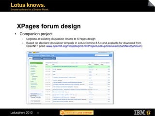 XPages forum design
●   Companion project
     ▬   Upgrade all existing discussion forums to XPages design
     ▬   Based on standard discussion template in Lotus Domino 8.5.x and available for download from
         OpenNTF (visit: www.openntf.org/Projects/pmt.nsf/ProjectLookup/Discussion%20Next%20Gen)




                 32
 