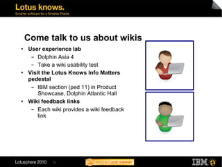 Come talk to us about wikis
●   User experience lab
     ▬  Dolphin Asia 4
     ▬  Take a wiki usability test
●   Visit the Lotus Knows Info Matters
    pedestal
     ▬  IBM section (ped 11) in Product
        Showcase, Dolphin Atlantic Hall
●   Wiki feedback links
     ▬  Each wiki provides a wiki feedback
        link




             33
 