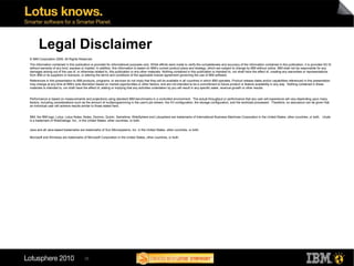 Legal Disclaimer
© IBM Corporation 2009. All Rights Reserved.
The information contained in this publication is provided for informational purposes only. While efforts were made to verify the completeness and accuracy of the information contained in this publication, it is provided AS IS
without warranty of any kind, express or implied. In addition, this information is based on IBM’s current product plans and strategy, which are subject to change by IBM without notice. IBM shall not be responsible for any
damages arising out of the use of, or otherwise related to, this publication or any other materials. Nothing contained in this publication is intended to, nor shall have the effect of, creating any warranties or representations
from IBM or its suppliers or licensors, or altering the terms and conditions of the applicable license agreement governing the use of IBM software.
References in this presentation to IBM products, programs, or services do not imply that they will be available in all countries in which IBM operates. Product release dates and/or capabilities referenced in this presentation
may change at any time at IBM’s sole discretion based on market opportunities or other factors, and are not intended to be a commitment to future product or feature availability in any way. Nothing contained in these
materials is intended to, nor shall have the effect of, stating or implying that any activities undertaken by you will result in any specific sales, revenue growth or other results.


Performance is based on measurements and projections using standard IBM benchmarks in a controlled environment. The actual throughput or performance that any user will experience will vary depending upon many
factors, including considerations such as the amount of multiprogramming in the user's job stream, the I/O configuration, the storage configuration, and the workload processed. Therefore, no assurance can be given that
an individual user will achieve results similar to those stated here.


IBM, the IBM logo, Lotus, Lotus Notes, Notes, Domino, Quickr, Sametime, WebSphere and Lotusphere are trademarks of International Business Machines Corporation in the United States, other countries, or both. Unyte
is a trademark of WebDialogs, Inc., in the United States, other countries, or both.

Java and all Java-based trademarks are trademarks of Sun Microsystems, Inc. in the United States, other countries, or both.

Microsoft and Windows are trademarks of Microsoft Corporation in the United States, other countries, or both.




                                         35
 