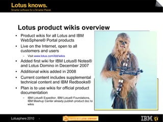 Lotus product wikis overview
●   Product wikis for all Lotus and IBM
    WebSphere® Portal products
●   Live on the Internet, open to all
    customers and users
     ▬   Visit www.lotus.com/ldd/wikis
●   Added first wiki for IBM Lotus® Notes®
    and Lotus Domino in December 2007
●   Additional wikis added in 2008
●   Current content includes supplemental
                                                            Wiki listing
    technical content and IBM Redbooks®                     IBM Composite Applications   IBM Lotus Notes
●   Plan is to use wikis for official product               IBM LotusLive™
                                                            IBM Mashup Center
                                                                                         IBM Lotus Notes Traveler
                                                                                         IBM Lotus® Quickr
                                                            IBM Lotus® ActiveInsight®    IBM Lotus® Sametime®
    documentation                                           Lotus Connections
                                                            Lotus Domino
                                                                                         IBM Lotus® Symphony
                                                                                         IBM Lotus® Web Content
                                                            IBM Lotus Domino Designer    Management
     ▬   IBM Lotus® Expeditor, IBM Lotus® Foundations,      Lotus Expeditor              IBM Lotus® Workforce Management
         IBM Mashup Center already publish product doc to   IBM Lotus® Forms             IBM WebSphere Dashboard
                                                            Lotus Foundations            Framework
         wikis                                              IBM Lotus® iNotes®           WebSphere Portal
                                                            IBM Lotus® Mobile Connect    IBM WebSphere® Portlet Factory




                 4
 