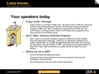 Your speakers today
     ●       Craig Lordan, Manager
              ▬   Craig Lordan is a manager at IBM Lotus. He joined Lotus in 1998 as a technical
                  writer for Lotus Notes and Lotus Domino. He has been working on Web site
                  projects for IBM since 1999, including the original Notes.net Web site. His
                  current focus is managing Web, content, and infrastructure programs for the
                  Lotus product documentation group.
     ●       Kevin Giles, Advisory Software Engineer
              ▬   Kevin Giles is an Advisory Software Engineer at IBM and an IBM Certified
                  Advanced Application Developer, working as an application developer and
                  system administrator for the IBM developerWorks® Lotus Web site. He joined
                  Iris Associates, now part of IBM, in 1997, and worked on the original Notes.net
                  Web site. In past roles he worked as a quality assurance tester for Lotus
                  Domino.
     ●       Where are we in IBM?
              ▬   Lotus Information Development Center
              ▬   Produces product documentation and learning content for all Lotus and
                  WebSphere Portal products
              ▬   Also developing our wiki and other content applications




         5
 