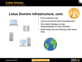 Lotus Domino infrastructure, cont.
                  ●   First customer role
                  ●   Lab environment tied to development
                  ●   Run latest releases or pre-
                      releases/betas of Lotus Domino
                  ●   Real-world use and testing at the same
                      time




      8
 