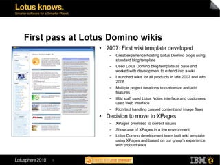 First pass at Lotus Domino wikis
                 ●   2007: First wiki template developed
                      ▬   Great experience hosting Lotus Domino blogs using
                          standard blog template
                      ▬   Used Lotus Domino blog template as base and
                          worked with development to extend into a wiki
                      ▬   Launched wikis for all products in late 2007 and into
                          2008
                      ▬   Multiple project iterations to customize and add
                          features
                      ▬   IBM staff used Lotus Notes interface and customers
                          used Web interface
                      ▬   Rich text handling caused content and image flaws
                 ●   Decision to move to XPages
                      ▬   XPages promised to correct issues
                      ▬   Showcase of XPages in a live environment
                      ▬   Lotus Domino development team built wiki template
                          using XPages and based on our group's experience
                          with product wikis


      9
 