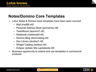 Notes/Domino Core Templates
●   Lotus Notes & Domino base templates have been open sourced
     ▬  Mail (mail85.ntf)
     ▬  Personal Address Book (pernames.ntf)
     ▬  TeamRoom (teamrm7.ntf)
     ▬  Notebook (notebook8.ntf)
     ▬  Domino Blog (dominoblog.ntf)
     ▬  Doc Library (doclbw7.ntf)
     ▬  Widget Catalog (toolbox.ntf)
     ▬  Eclipse Update Site (updatesite.ntf)
●   Business opportunity to extend and use templates in commercial
    products




             13
 