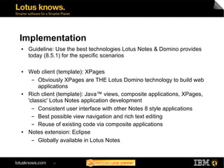 Implementation
●   Guideline: Use the best technologies Lotus Notes & Domino provides
    today (8.5.1) for the specific scenarios

●   Web client (template): XPages
      ▬ Obviously XPages are THE Lotus Domino technology to build web
        applications
●   Rich client (template): Java™ views, composite applications, XPages,
    'classic' Lotus Notes application development
      ▬ Consistent user interface with other Notes 8 style applications
      ▬ Best possible view navigation and rich text editing
      ▬ Reuse of existing code via composite applications
●   Notes extension: Eclipse
      ▬ Globally available in Lotus Notes


             21
 