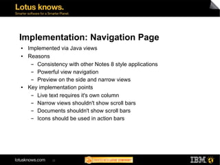 Implementation: Navigation Page
●   Implemented via Java views
●   Reasons
     ▬ Consistency with other Notes 8 style applications
     ▬ Powerful view navigation
     ▬ Preview on the side and narrow views
●   Key implementation points
     ▬ Live text requires it's own column
     ▬ Narrow views shouldn't show scroll bars
     ▬ Documents shouldn't show scroll bars
     ▬ Icons should be used in action bars




             22
 