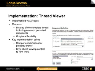 Implementation: Thread Viewer
●   Implemented via XPages
●   Reasons
     ▬ Display of the complete thread
       including new non persisted
       documents
     ▬ Graphical flexibility
●   Key implementation points
     ▬ Component definition for
       property broker
     ▬ Style sheet to wrap content
       to new lines




             25
 