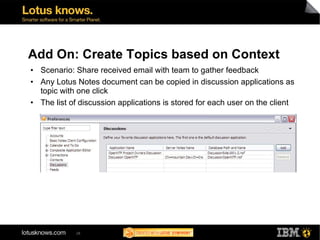Add On: Create Topics based on Context
• Scenario: Share received email with team to gather feedback
• Any Lotus Notes document can be copied in discussion applications as
  topic with one click
• The list of discussion applications is stored for each user on the client




             28
 