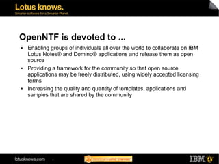 OpenNTF is devoted to ...
●   Enabling groups of individuals all over the world to collaborate on IBM
    Lotus Notes® and Domino® applications and release them as open
    source
●   Providing a framework for the community so that open source
    applications may be freely distributed, using widely accepted licensing
    terms
●   Increasing the quality and quantity of templates, applications and
    samples that are shared by the community




              3
 