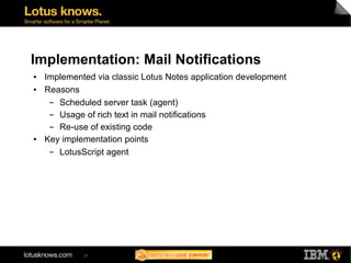 Implementation: Mail Notifications
●   Implemented via classic Lotus Notes application development
●   Reasons
     ▬ Scheduled server task (agent)
     ▬ Usage of rich text in mail notifications
     ▬ Re-use of existing code
●   Key implementation points
     ▬ LotusScript agent




             37
 