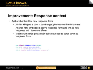 Improvement: Response context
●   Add anchor html for new response form
     ▬ Whilst XPages is cool – don't forget your normal html manners
     ▬ Anchor html embedded above response form and link to new
       response with #commentForm
     ▬ Means with large posts user does not need to scroll down to
       response form


       <a name="commentForm"></a>
       <xp:table themeId="HtmlTable.form">
       <xp:tr themeId="HtmlTr.form.header">
       <xp:td themeId="HtmlTd.form.header" colspan="2">




                47
 