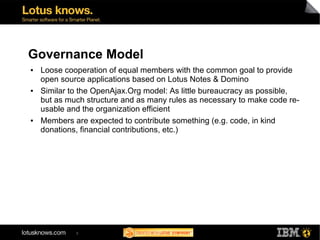 Governance Model
●   Loose cooperation of equal members with the common goal to provide
    open source applications based on Lotus Notes & Domino
●   Similar to the OpenAjax.Org model: As little bureaucracy as possible,
    but as much structure and as many rules as necessary to make code re-
    usable and the organization efficient
●   Members are expected to contribute something (e.g. code, in kind
    donations, financial contributions, etc.)




             5
 