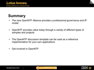 Summary
●   The new OpenNTF Alliance provides a professional governance and IP
    model

●   OpenNTF provides value today through a variety of different types of
    samples and projects

●   The OpenNTF discussion template can be used as a reference
    implementation for your own applications

●   Get involved in OpenNTF




             50
 