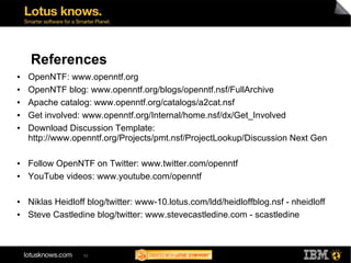 References
●   OpenNTF: www.openntf.org
●   OpenNTF blog: www.openntf.org/blogs/openntf.nsf/FullArchive
●   Apache catalog: www.openntf.org/catalogs/a2cat.nsf
●   Get involved: www.openntf.org/Internal/home.nsf/dx/Get_Involved
●   Download Discussion Template:
    http://www.openntf.org/Projects/pmt.nsf/ProjectLookup/Discussion Next Gen

●   Follow OpenNTF on Twitter: www.twitter.com/openntf
●   YouTube videos: www.youtube.com/openntf

●   Niklas Heidloff blog/twitter: www-10.lotus.com/ldd/heidloffblog.nsf - nheidloff
●   Steve Castledine blog/twitter: www.stevecastledine.com - scastledine



                  52
 
