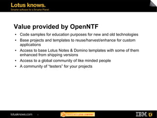 Value provided by OpenNTF
●   Code samples for education purposes for new and old technologies
●   Base projects and templates to reuse/harvest/enhance for custom
    applications
●   Access to base Lotus Notes & Domino templates with some of them
    enhanced from shipping versions
●   Access to a global community of like minded people
●   A community of “testers” for your projects




             8
 