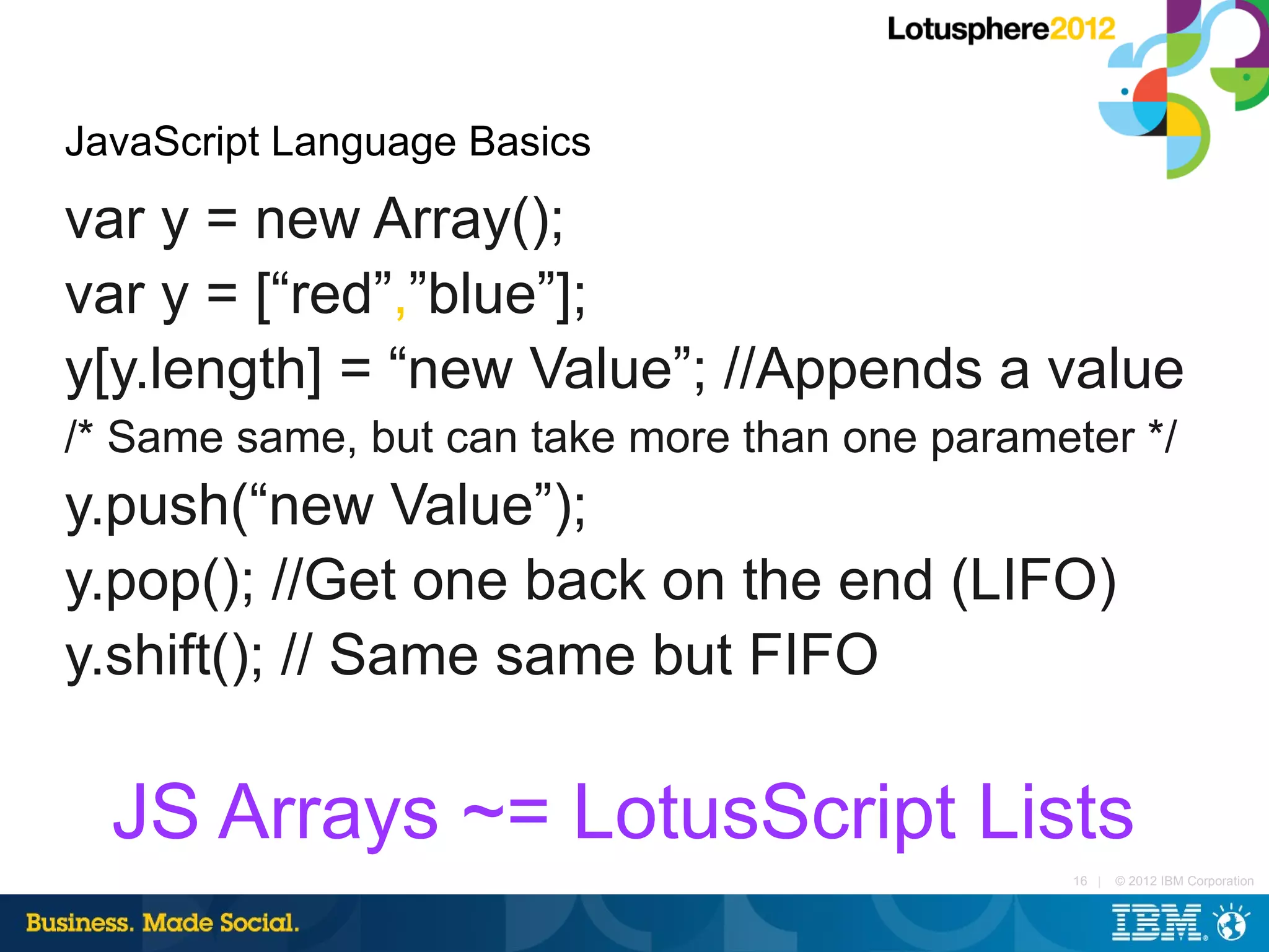 JavaScript Language Basics
var y = new Array();
var y = [“red”,”blue”];
y[y.length] = “new Value”; //Appends a value
/* Same same, but can take more than one parameter */
y.push(“new Value”);
y.pop(); //Get one back on the end (LIFO)
y.shift(); // Same same but FIFO

  JS Arrays ~= LotusScript Lists
                                                16 |   © 2012 IBM Corporation
 