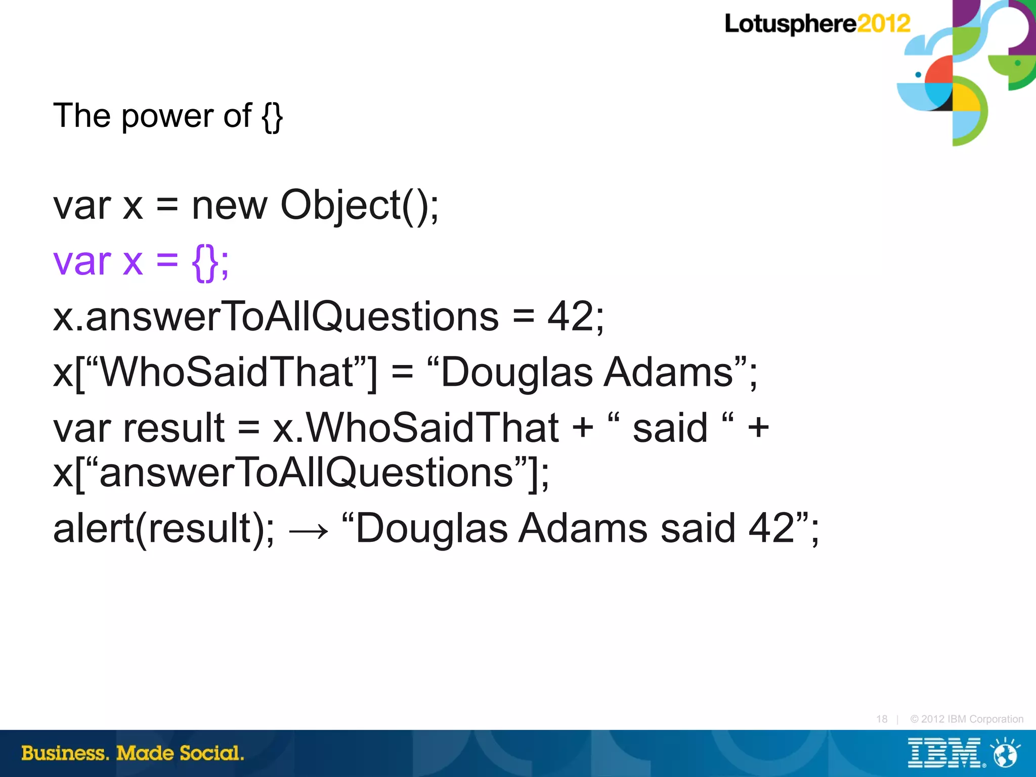 The power of {}

var x = new Object();
var x = {};
x.answerToAllQuestions = 42;
x[“WhoSaidThat”] = “Douglas Adams”;
var result = x.WhoSaidThat + “ said “ +
x[“answerToAllQuestions”];
alert(result); → “Douglas Adams said 42”;



                                            18 |   © 2012 IBM Corporation
 