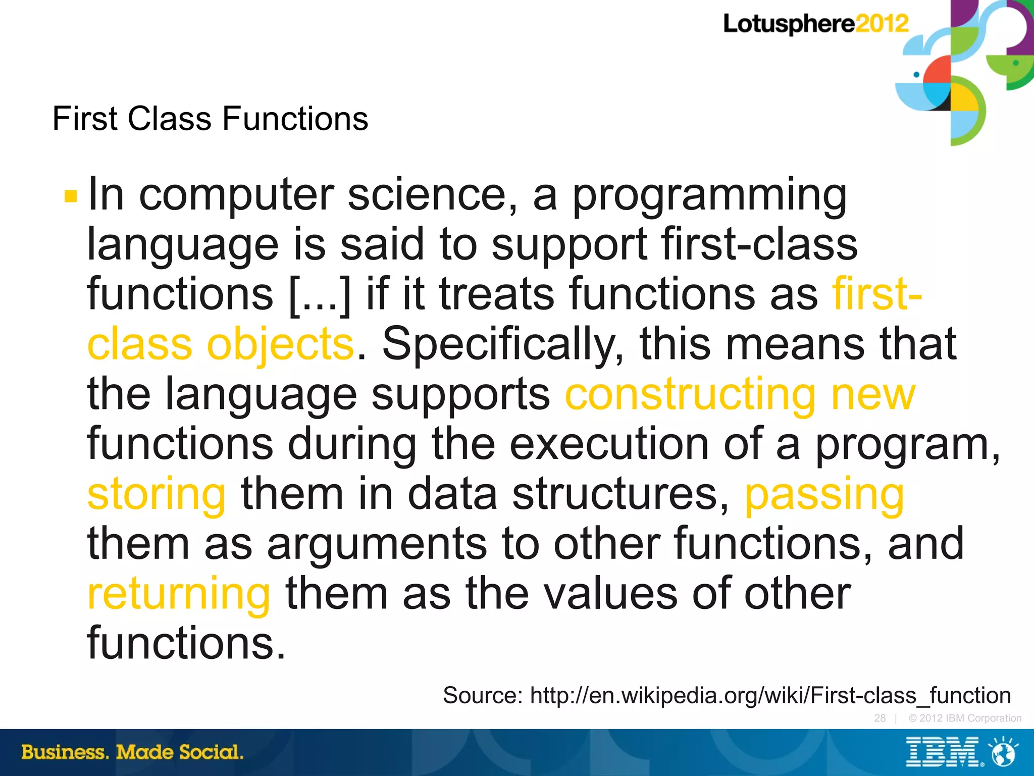 First Class Functions

■   In computer science, a programming
    language is said to support first-class
    functions [...] if it treats functions as first-
    class objects. Specifically, this means that
    the language supports constructing new
    functions during the execution of a program,
    storing them in data structures, passing
    them as arguments to other functions, and
    returning them as the values of other
    functions.
                        Source: http://en.wikipedia.org/wiki/First-class_function
                                                                   28 |   © 2012 IBM Corporation
 
