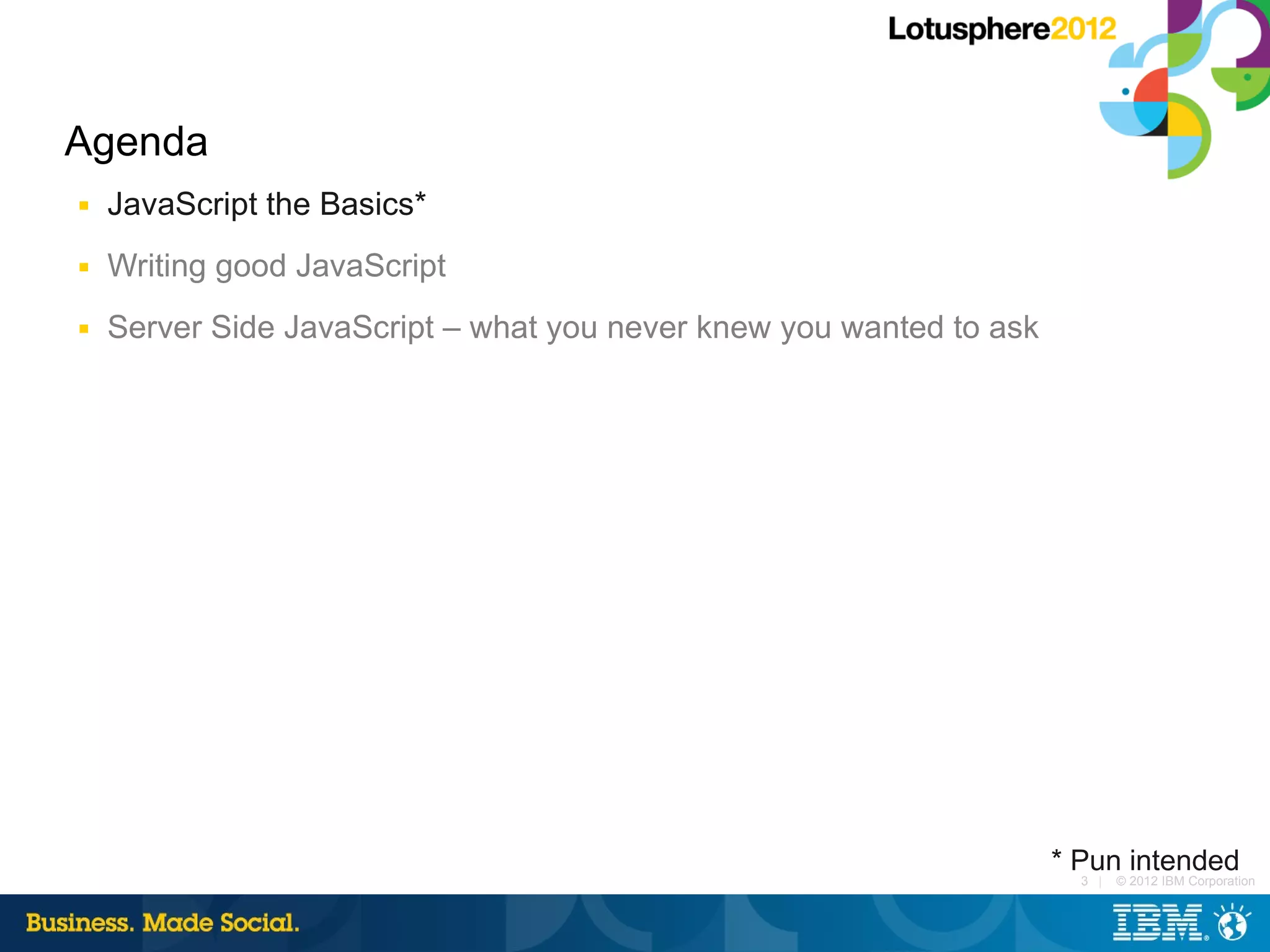 Agenda
■   JavaScript the Basics*
■   Writing good JavaScript
■   Server Side JavaScript – what you never knew you wanted to ask




                                                                     * Pun intended
                                                                       3 |   © 2012 IBM Corporation
 