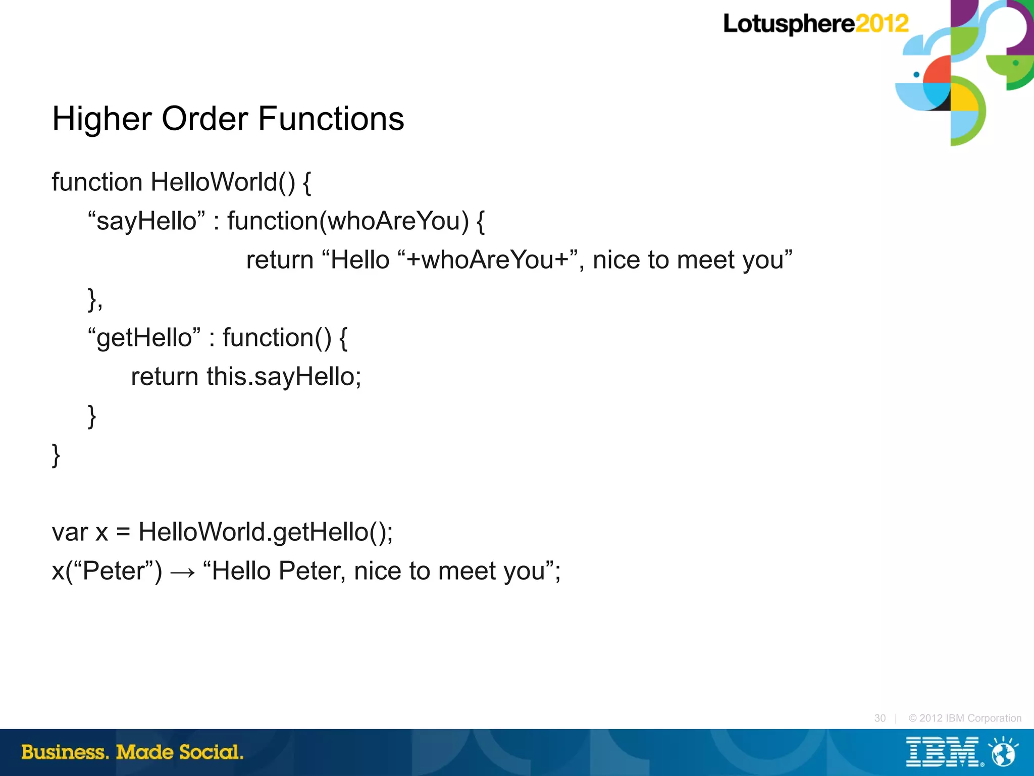 Higher Order Functions
function HelloWorld() {
   “sayHello” : function(whoAreYou) {
                  return “Hello “+whoAreYou+”, nice to meet you”
   },
   “getHello” : function() {
       return this.sayHello;
   }
}

var x = HelloWorld.getHello();
x(“Peter”) → “Hello Peter, nice to meet you”;




                                                                   30 |   © 2012 IBM Corporation
 