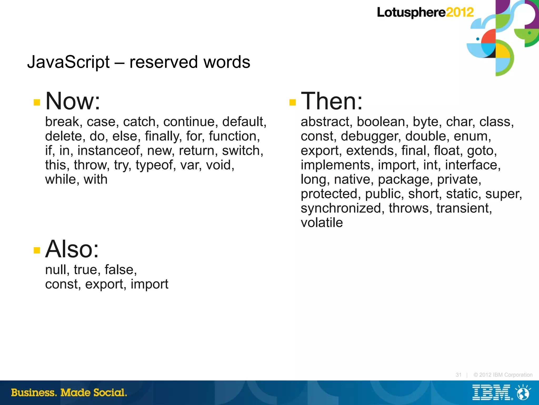 JavaScript – reserved words

■   Now:                                        ■   Then:
    break, case, catch, continue, default,          abstract, boolean, byte, char, class,
    delete, do, else, finally, for, function,       const, debugger, double, enum,
    if, in, instanceof, new, return, switch,        export, extends, final, float, goto,
    this, throw, try, typeof, var, void,            implements, import, int, interface,
    while, with                                     long, native, package, private,
                                                    protected, public, short, static, super,
                                                    synchronized, throws, transient,
                                                    volatile
■   Also:
    null, true, false,
    const, export, import




                                                                               31 |   © 2012 IBM Corporation
 
