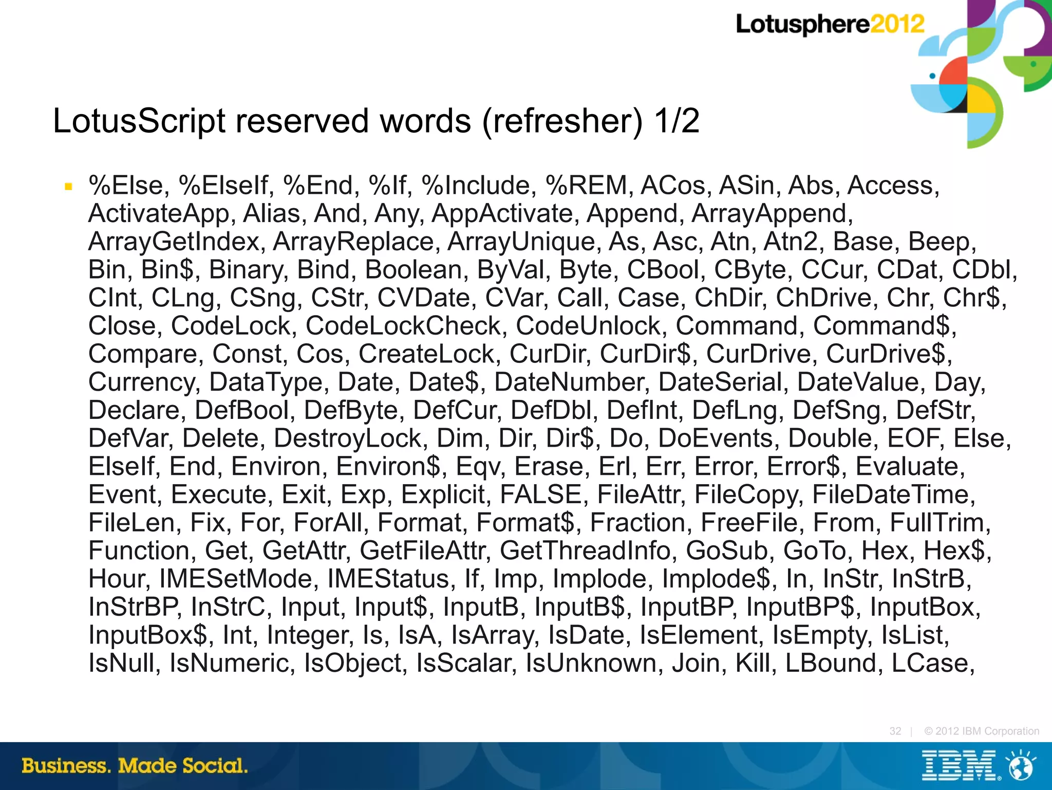 LotusScript reserved words (refresher) 1/2
■   %Else, %ElseIf, %End, %If, %Include, %REM, ACos, ASin, Abs, Access,
    ActivateApp, Alias, And, Any, AppActivate, Append, ArrayAppend,
    ArrayGetIndex, ArrayReplace, ArrayUnique, As, Asc, Atn, Atn2, Base, Beep,
    Bin, Bin$, Binary, Bind, Boolean, ByVal, Byte, CBool, CByte, CCur, CDat, CDbl,
    CInt, CLng, CSng, CStr, CVDate, CVar, Call, Case, ChDir, ChDrive, Chr, Chr$,
    Close, CodeLock, CodeLockCheck, CodeUnlock, Command, Command$,
    Compare, Const, Cos, CreateLock, CurDir, CurDir$, CurDrive, CurDrive$,
    Currency, DataType, Date, Date$, DateNumber, DateSerial, DateValue, Day,
    Declare, DefBool, DefByte, DefCur, DefDbl, DefInt, DefLng, DefSng, DefStr,
    DefVar, Delete, DestroyLock, Dim, Dir, Dir$, Do, DoEvents, Double, EOF, Else,
    ElseIf, End, Environ, Environ$, Eqv, Erase, Erl, Err, Error, Error$, Evaluate,
    Event, Execute, Exit, Exp, Explicit, FALSE, FileAttr, FileCopy, FileDateTime,
    FileLen, Fix, For, ForAll, Format, Format$, Fraction, FreeFile, From, FullTrim,
    Function, Get, GetAttr, GetFileAttr, GetThreadInfo, GoSub, GoTo, Hex, Hex$,
    Hour, IMESetMode, IMEStatus, If, Imp, Implode, Implode$, In, InStr, InStrB,
    InStrBP, InStrC, Input, Input$, InputB, InputB$, InputBP, InputBP$, InputBox,
    InputBox$, Int, Integer, Is, IsA, IsArray, IsDate, IsElement, IsEmpty, IsList,
    IsNull, IsNumeric, IsObject, IsScalar, IsUnknown, Join, Kill, LBound, LCase,

                                                                        32 |   © 2012 IBM Corporation
 
