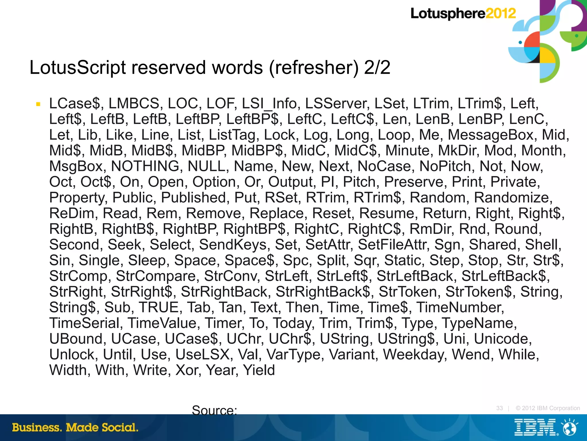 LotusScript reserved words (refresher) 2/2
■   LCase$, LMBCS, LOC, LOF, LSI_Info, LSServer, LSet, LTrim, LTrim$, Left,
    Left$, LeftB, LeftB, LeftBP, LeftBP$, LeftC, LeftC$, Len, LenB, LenBP, LenC,
    Let, Lib, Like, Line, List, ListTag, Lock, Log, Long, Loop, Me, MessageBox, Mid,
    Mid$, MidB, MidB$, MidBP, MidBP$, MidC, MidC$, Minute, MkDir, Mod, Month,
    MsgBox, NOTHING, NULL, Name, New, Next, NoCase, NoPitch, Not, Now,
    Oct, Oct$, On, Open, Option, Or, Output, PI, Pitch, Preserve, Print, Private,
    Property, Public, Published, Put, RSet, RTrim, RTrim$, Random, Randomize,
    ReDim, Read, Rem, Remove, Replace, Reset, Resume, Return, Right, Right$,
    RightB, RightB$, RightBP, RightBP$, RightC, RightC$, RmDir, Rnd, Round,
    Second, Seek, Select, SendKeys, Set, SetAttr, SetFileAttr, Sgn, Shared, Shell,
    Sin, Single, Sleep, Space, Space$, Spc, Split, Sqr, Static, Step, Stop, Str, Str$,
    StrComp, StrCompare, StrConv, StrLeft, StrLeft$, StrLeftBack, StrLeftBack$,
    StrRight, StrRight$, StrRightBack, StrRightBack$, StrToken, StrToken$, String,
    String$, Sub, TRUE, Tab, Tan, Text, Then, Time, Time$, TimeNumber,
    TimeSerial, TimeValue, Timer, To, Today, Trim, Trim$, Type, TypeName,
    UBound, UCase, UCase$, UChr, UChr$, UString, UString$, Uni, Unicode,
    Unlock, Until, Use, UseLSX, Val, VarType, Variant, Weekday, Wend, While,
    Width, With, Write, Xor, Year, Yield

                          Source:                                         33 |   © 2012 IBM Corporation
 
