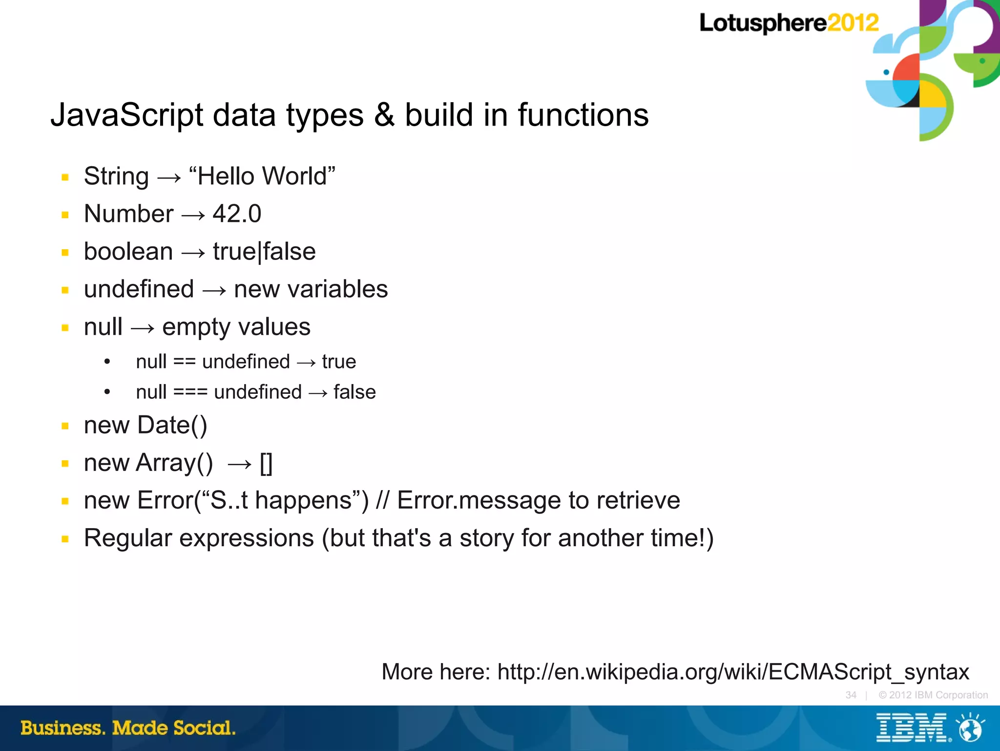 JavaScript data types & build in functions
■   String → “Hello World”
■   Number → 42.0
■   boolean → true|false
■   undefined → new variables
■   null → empty values
     ●   null == undefined → true
     ●   null === undefined → false
■   new Date()
■   new Array() → []
■   new Error(“S..t happens”) // Error.message to retrieve
■   Regular expressions (but that's a story for another time!)




                                      More here: http://en.wikipedia.org/wiki/ECMAScript_syntax
                                                                                  34 |   © 2012 IBM Corporation
 