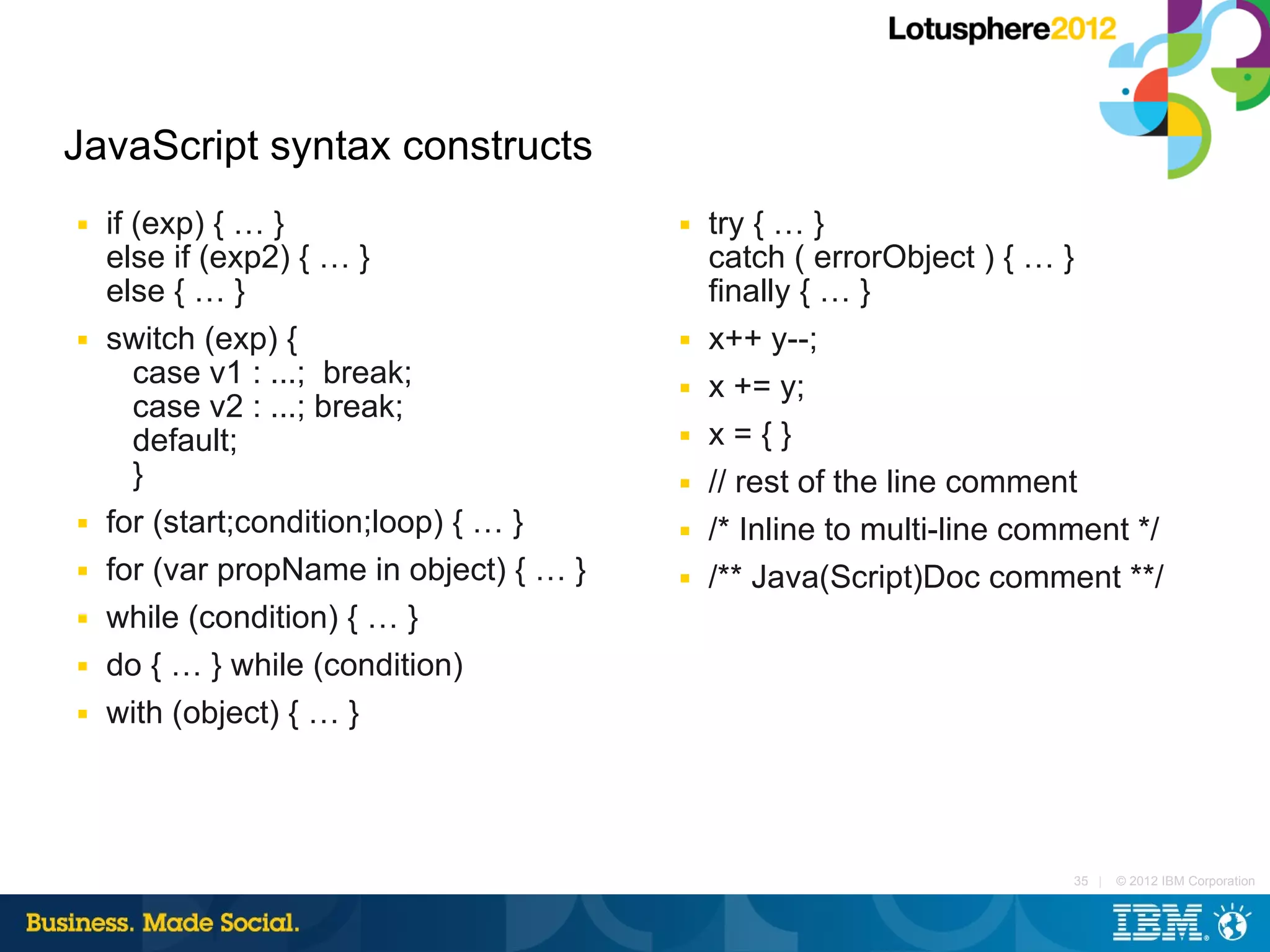 JavaScript syntax constructs
■   if (exp) { … }                       ■   try { … }
    else if (exp2) { … }                     catch ( errorObject ) { … }
    else { … }                               finally { … }
■   switch (exp) {                       ■   x++ y--;
       case v1 : ...; break;             ■   x += y;
       case v2 : ...; break;
       default;                          ■   x={}
       }                                 ■   // rest of the line comment
■   for (start;condition;loop) { … }     ■   /* Inline to multi-line comment */
■   for (var propName in object) { … }   ■   /** Java(Script)Doc comment **/
■   while (condition) { … }
■   do { … } while (condition)
■   with (object) { … }




                                                                        35 |   © 2012 IBM Corporation
 