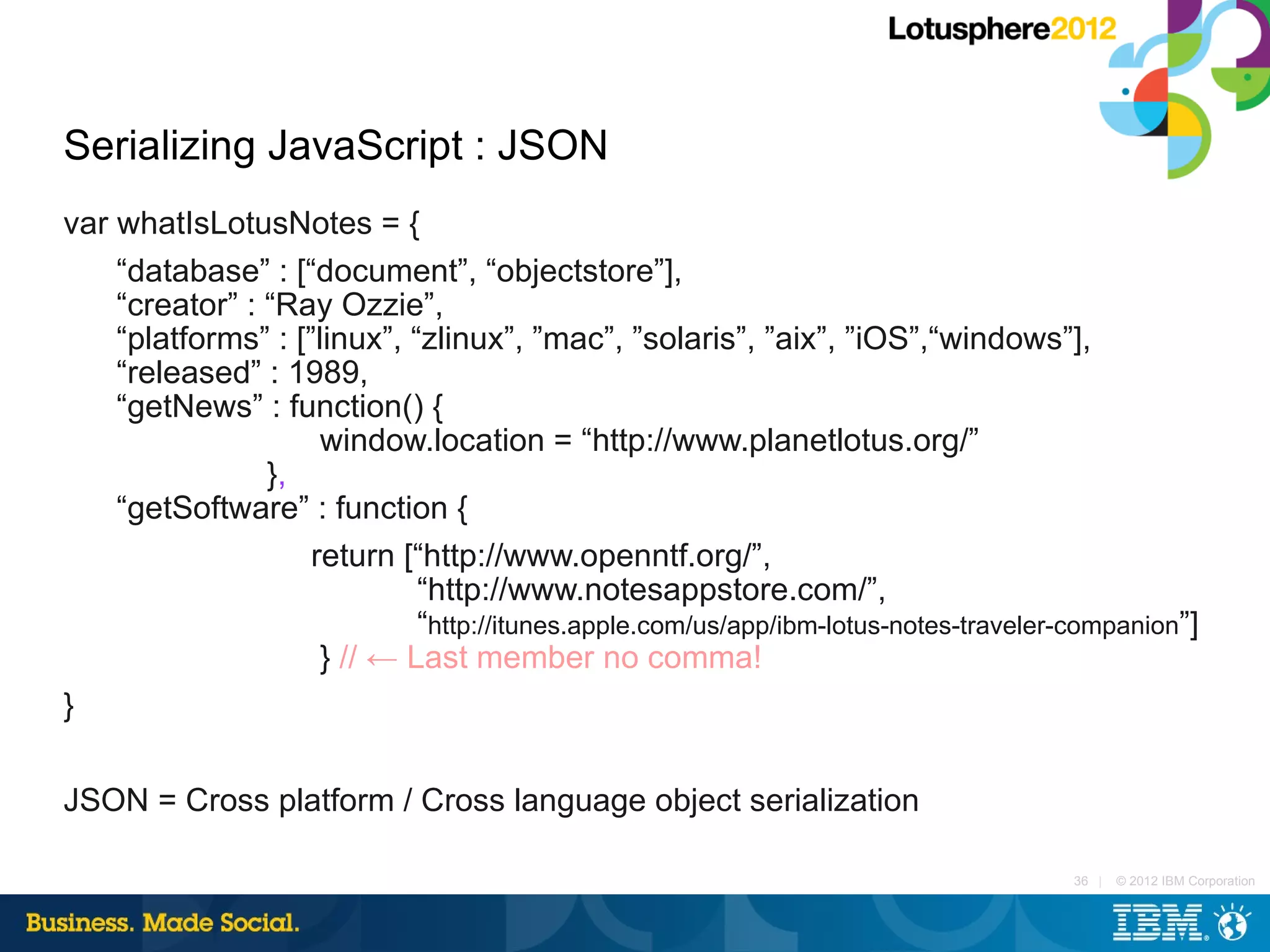 Serializing JavaScript : JSON
var whatIsLotusNotes = {
    “database” : [“document”, “objectstore”],
    “creator” : “Ray Ozzie”,
    “platforms” : [”linux”, “zlinux”, ”mac”, ”solaris”, ”aix”, ”iOS”,“windows”],
    “released” : 1989,
    “getNews” : function() {
                     window.location = “http://www.planetlotus.org/”
                },
    “getSoftware” : function {
                    return [“http://www.openntf.org/”,
                             “http://www.notesappstore.com/”,
                             “http://itunes.apple.com/us/app/ibm-lotus-notes-traveler-companion”]
                     } // ← Last member no comma!
}

JSON = Cross platform / Cross language object serialization

                                                                                      36 |   © 2012 IBM Corporation
 