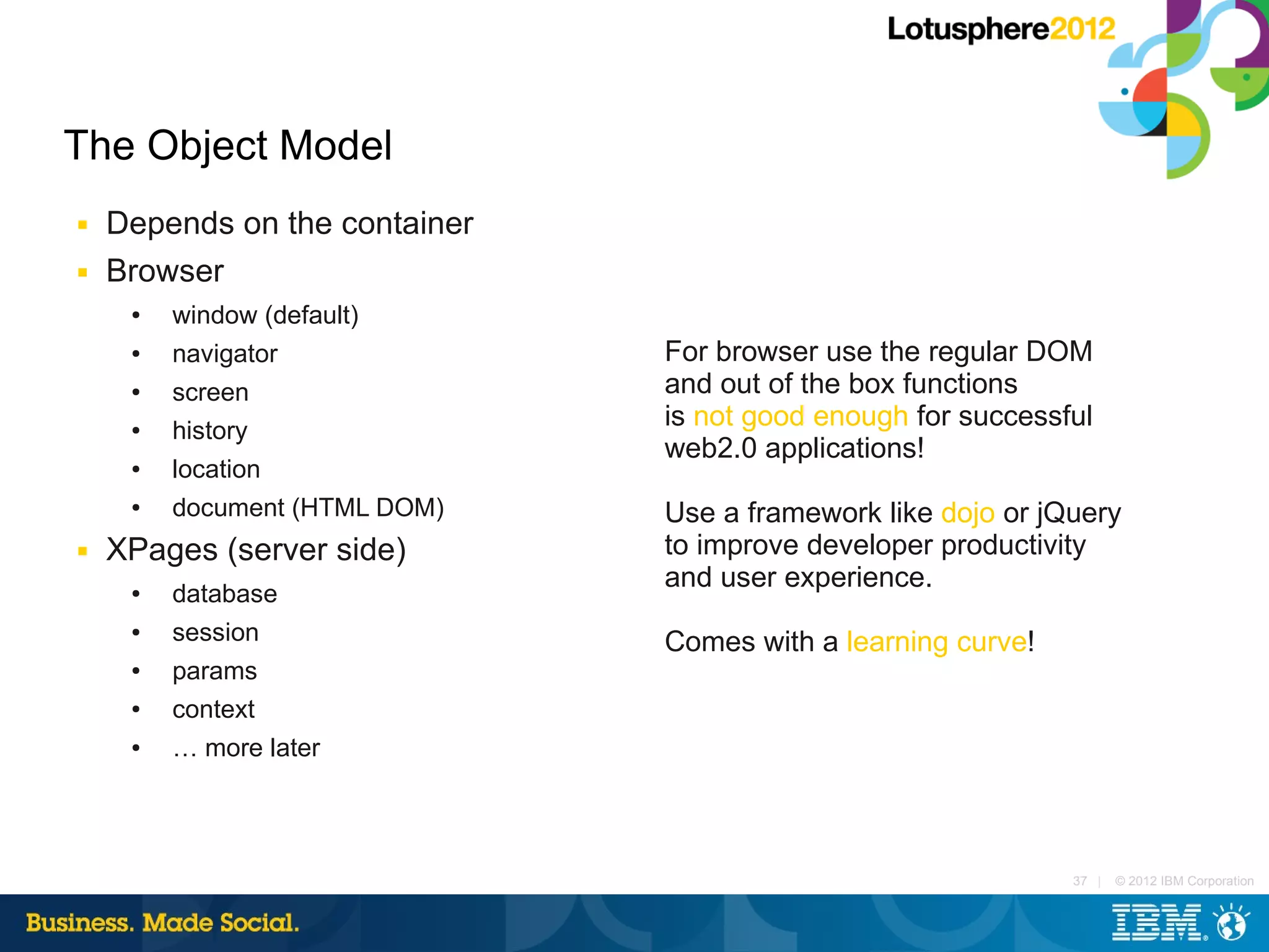 The Object Model
■   Depends on the container
■   Browser
     ●   window (default)
     ●   navigator             For browser use the regular DOM
     ●   screen                and out of the box functions
     ●   history
                               is not good enough for successful
                               web2.0 applications!
     ●   location
     ●   document (HTML DOM)   Use a framework like dojo or jQuery
■   XPages (server side)       to improve developer productivity
                               and user experience.
     ●   database
     ●   session               Comes with a learning curve!
     ●   params
     ●   context
     ●   … more later




                                                              37 |   © 2012 IBM Corporation
 