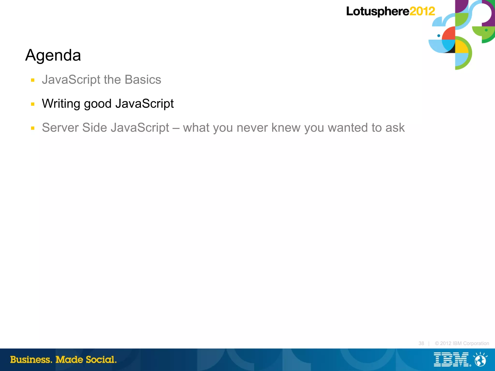 Agenda
■   JavaScript the Basics
■   Writing good JavaScript
■   Server Side JavaScript – what you never knew you wanted to ask




                                                                     38 |   © 2012 IBM Corporation
 