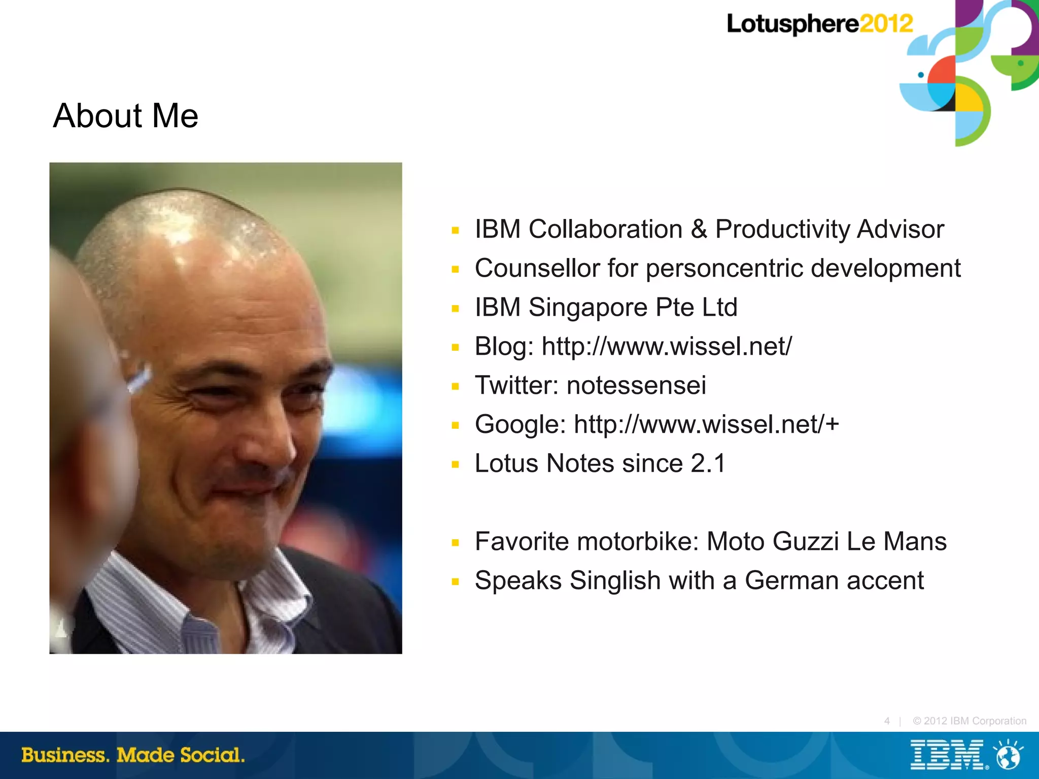 About Me


           ■   IBM Collaboration & Productivity Advisor
           ■   Counsellor for personcentric development
           ■   IBM Singapore Pte Ltd
           ■   Blog: http://www.wissel.net/
           ■   Twitter: notessensei
           ■   Google: http://www.wissel.net/+
           ■   Lotus Notes since 2.1

           ■   Favorite motorbike: Moto Guzzi Le Mans
           ■   Speaks Singlish with a German accent




                                                4 |   © 2012 IBM Corporation
 