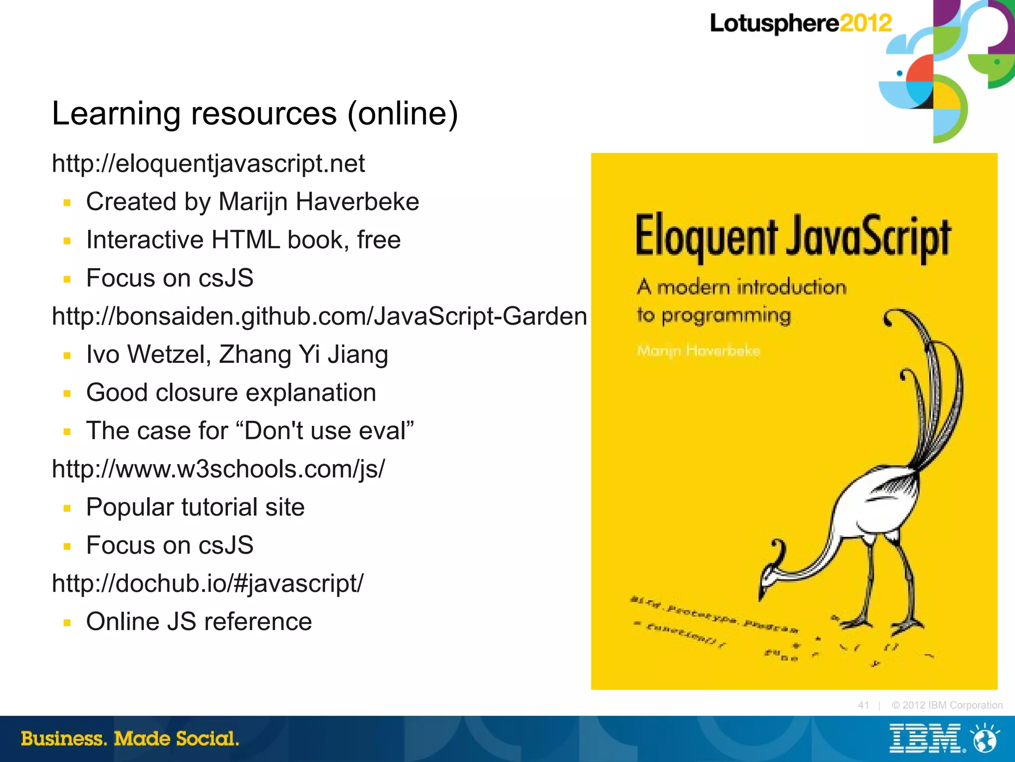 Learning resources (online)
http://eloquentjavascript.net
 ■ Created by Marijn Haverbeke

 ■ Interactive HTML book, free

 ■ Focus on csJS


http://bonsaiden.github.com/JavaScript-Garden
 ■ Ivo Wetzel, Zhang Yi Jiang

 ■ Good closure explanation

 ■ The case for “Don't use eval”


http://www.w3schools.com/js/
 ■ Popular tutorial site

 ■ Focus on csJS


http://dochub.io/#javascript/
 ■ Online JS reference




                                                41 |   © 2012 IBM Corporation
 