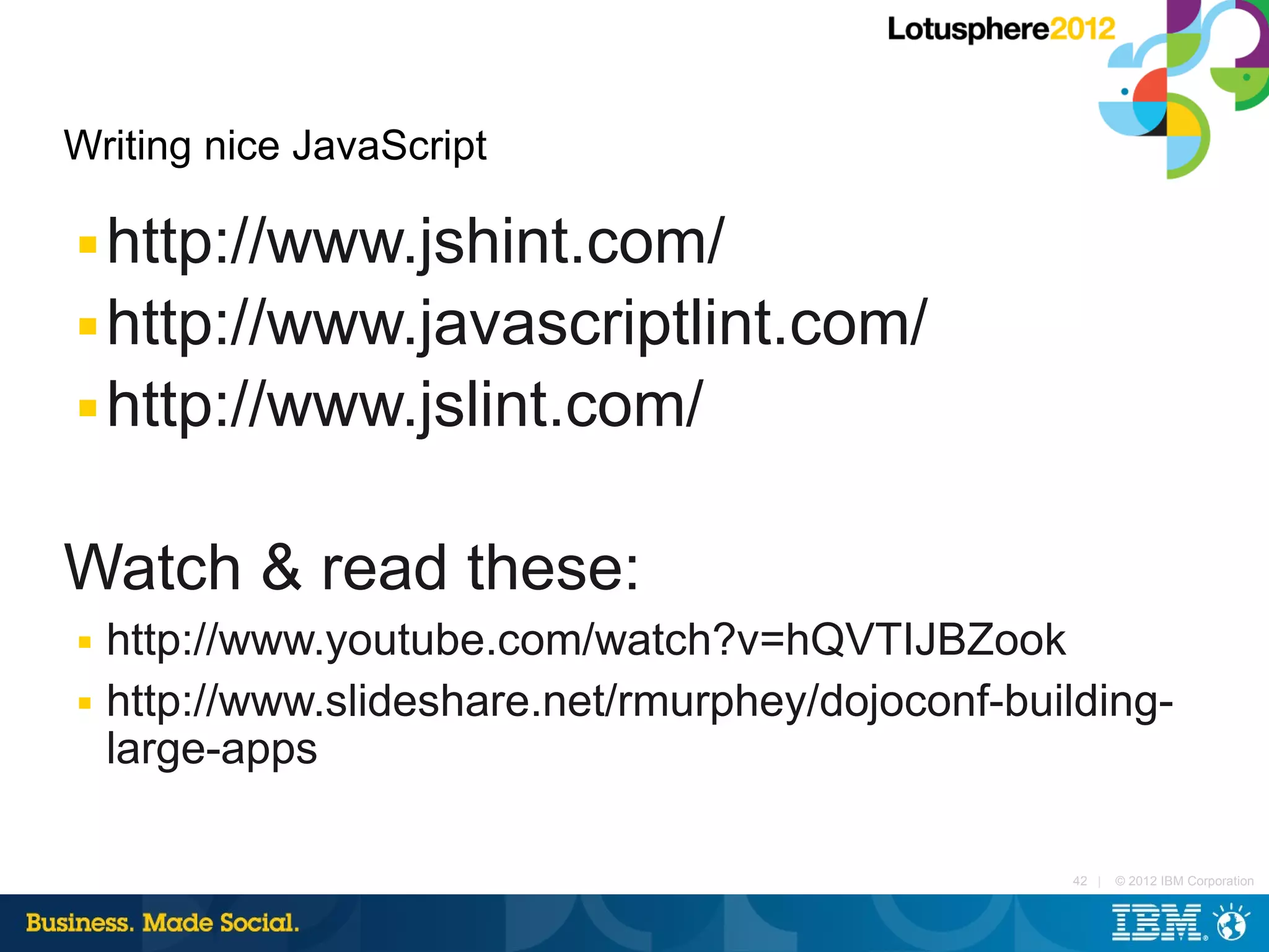 Writing nice JavaScript

■ http://www.jshint.com/
■ http://www.javascriptlint.com/

■ http://www.jslint.com/



Watch & read these:
■   http://www.youtube.com/watch?v=hQVTIJBZook
■   http://www.slideshare.net/rmurphey/dojoconf-building-
    large-apps

                                                    42 |   © 2012 IBM Corporation
 