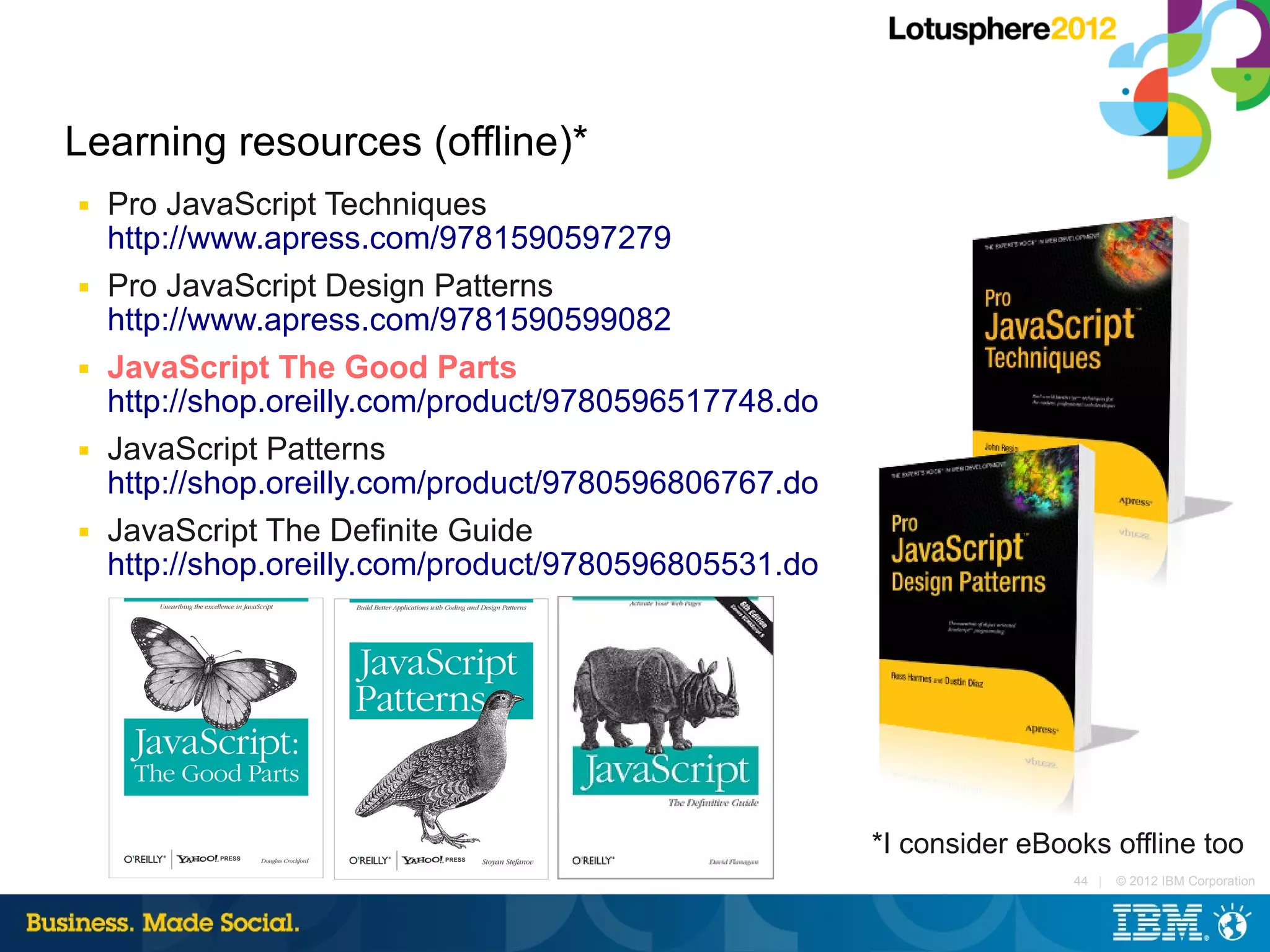 Learning resources (offline)*
■   Pro JavaScript Techniques
    http://www.apress.com/9781590597279
■   Pro JavaScript Design Patterns
    http://www.apress.com/9781590599082
■   JavaScript The Good Parts
    http://shop.oreilly.com/product/9780596517748.do
■   JavaScript Patterns
    http://shop.oreilly.com/product/9780596806767.do
■   JavaScript The Definite Guide
    http://shop.oreilly.com/product/9780596805531.do




                                                       *I consider eBooks offline too
                                                                       44 |   © 2012 IBM Corporation
 