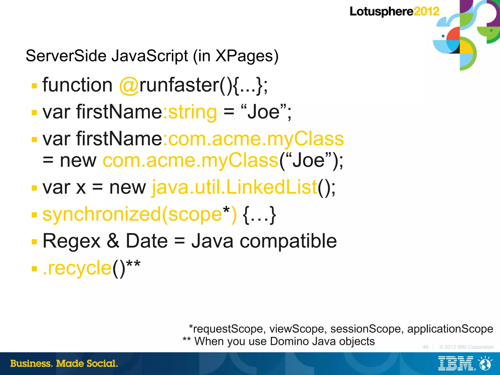 ServerSide JavaScript (in XPages)
■ function @runfaster(){...};
■ var firstName:string = “Joe”;

■ var firstName:com.acme.myClass

  = new com.acme.myClass(“Joe”);
■ var x = new java.util.LinkedList();

■ synchronized(scope*) {…}

■ Regex & Date = Java compatible

■ .recycle()**




                     *requestScope, viewScope, sessionScope, applicationScope
                    ** When you use Domino Java objects        46 | © 2012 IBM Corporation
 