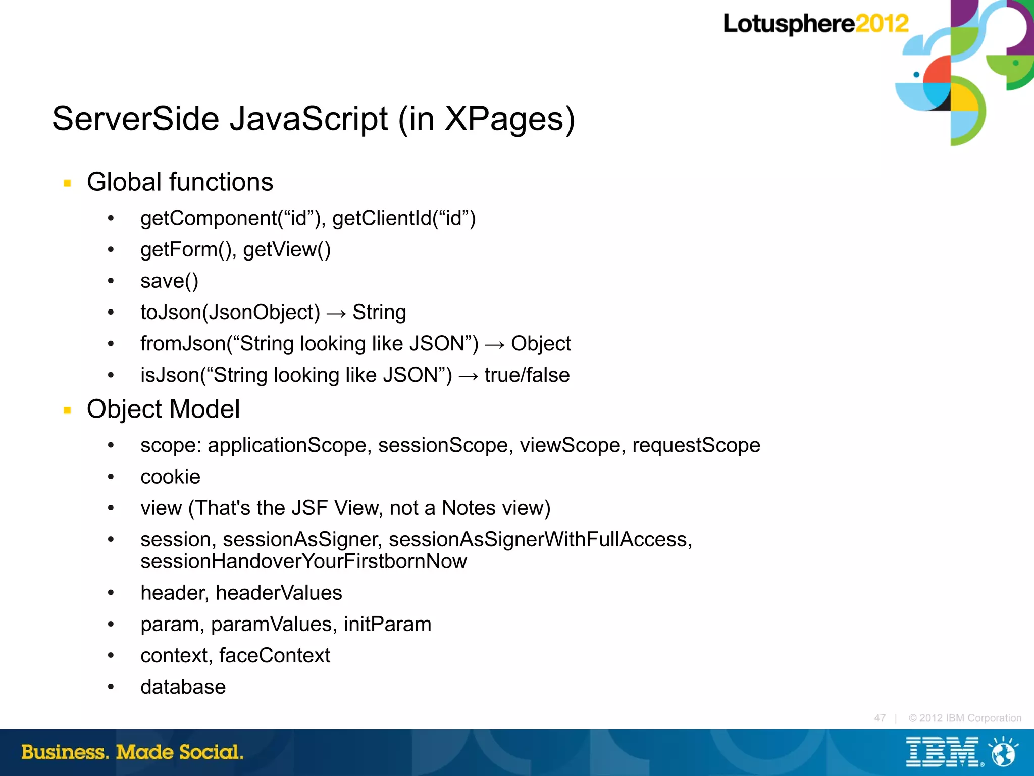 ServerSide JavaScript (in XPages)
■   Global functions
     ●   getComponent(“id”), getClientId(“id”)
     ●   getForm(), getView()
     ●   save()
     ●   toJson(JsonObject) → String
     ●   fromJson(“String looking like JSON”) → Object
     ●   isJson(“String looking like JSON”) → true/false
■   Object Model
     ●   scope: applicationScope, sessionScope, viewScope, requestScope
     ●   cookie
     ●   view (That's the JSF View, not a Notes view)
     ●   session, sessionAsSigner, sessionAsSignerWithFullAccess,
         sessionHandoverYourFirstbornNow
     ●   header, headerValues
     ●   param, paramValues, initParam
     ●   context, faceContext
     ●   database
                                                                          47 |   © 2012 IBM Corporation
 