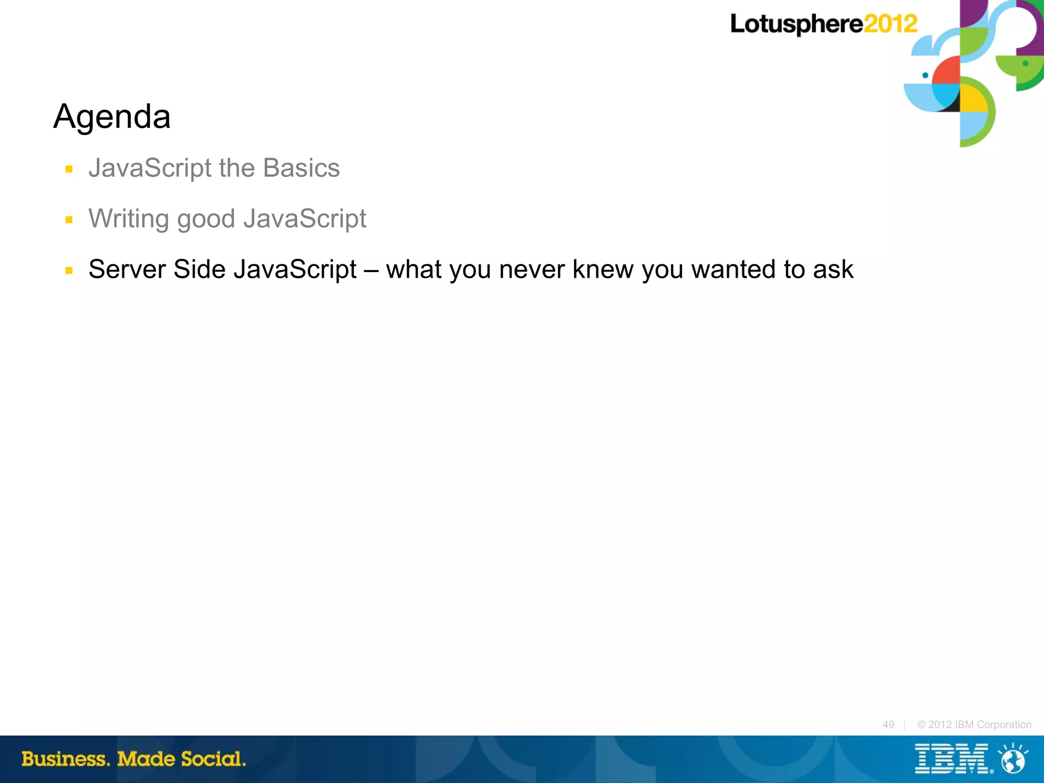 Agenda
■   JavaScript the Basics
■   Writing good JavaScript
■   Server Side JavaScript – what you never knew you wanted to ask




                                                                     49 |   © 2012 IBM Corporation
 