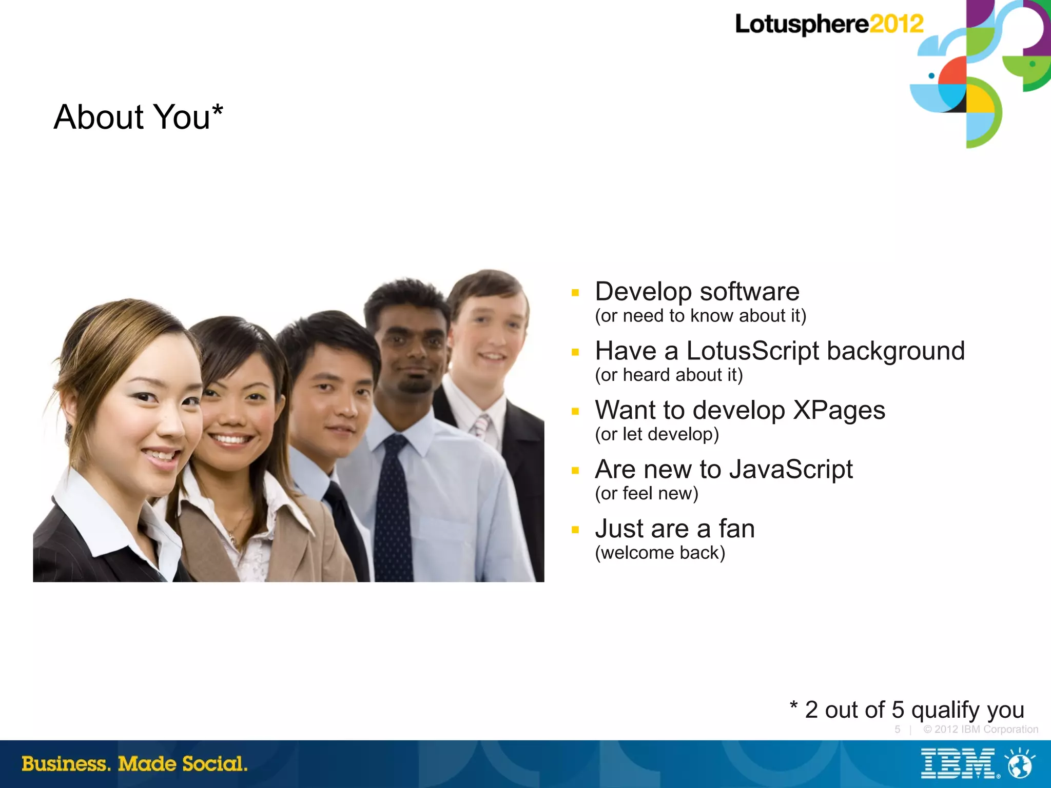 About You*



             ■   Develop software
                 (or need to know about it)
             ■   Have a LotusScript background
                 (or heard about it)
             ■   Want to develop XPages
                 (or let develop)
             ■   Are new to JavaScript
                 (or feel new)
             ■   Just are a fan
                 (welcome back)




                                        * 2 out of 5 qualify you
                                                  5 |   © 2012 IBM Corporation
 
