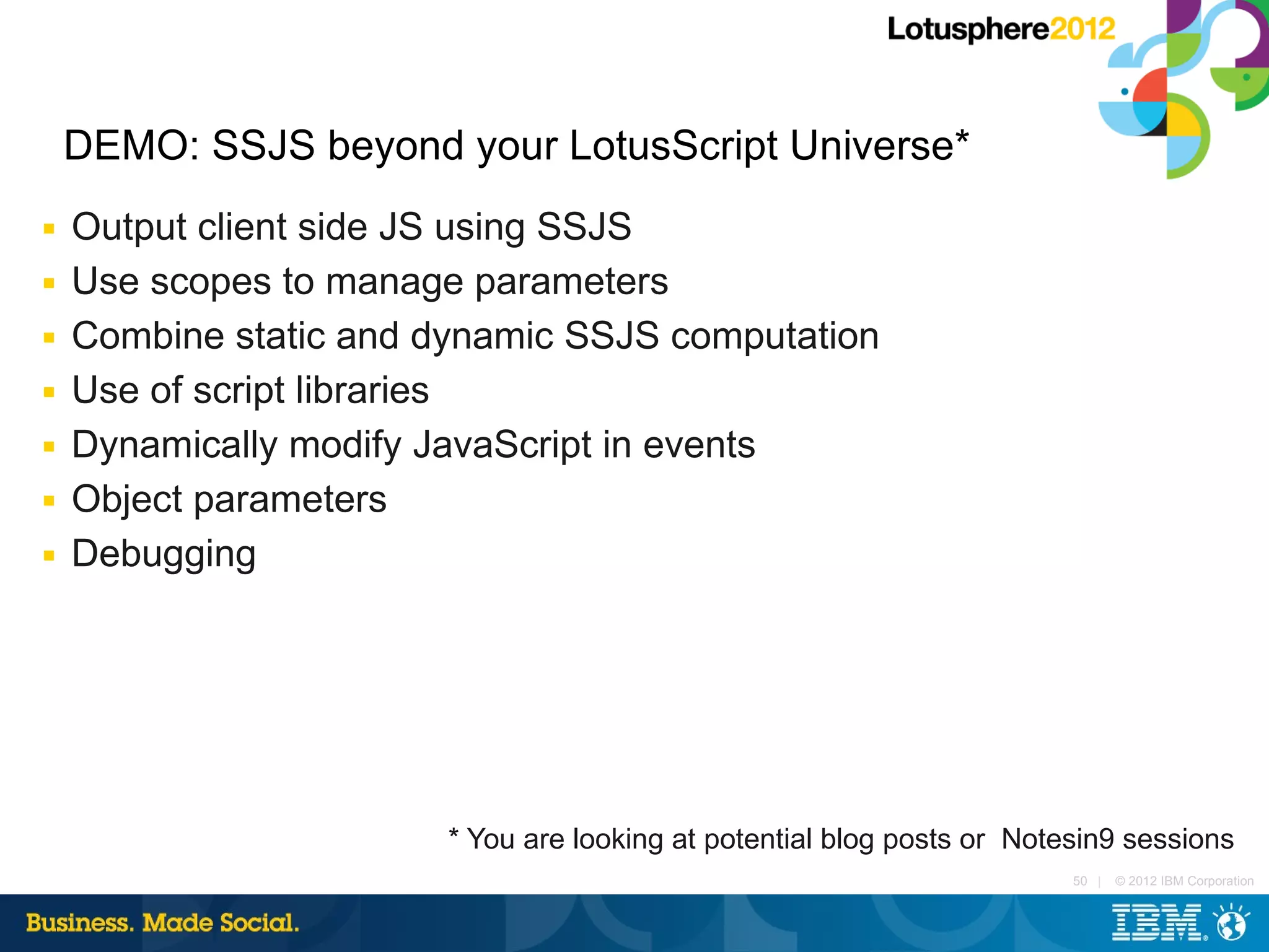 DEMO: SSJS beyond your LotusScript Universe*
■   Output client side JS using SSJS
■   Use scopes to manage parameters
■   Combine static and dynamic SSJS computation
■   Use of script libraries
■   Dynamically modify JavaScript in events
■   Object parameters
■   Debugging




                        * You are looking at potential blog posts or Notesin9 sessions
                                                                         50 |   © 2012 IBM Corporation
 
