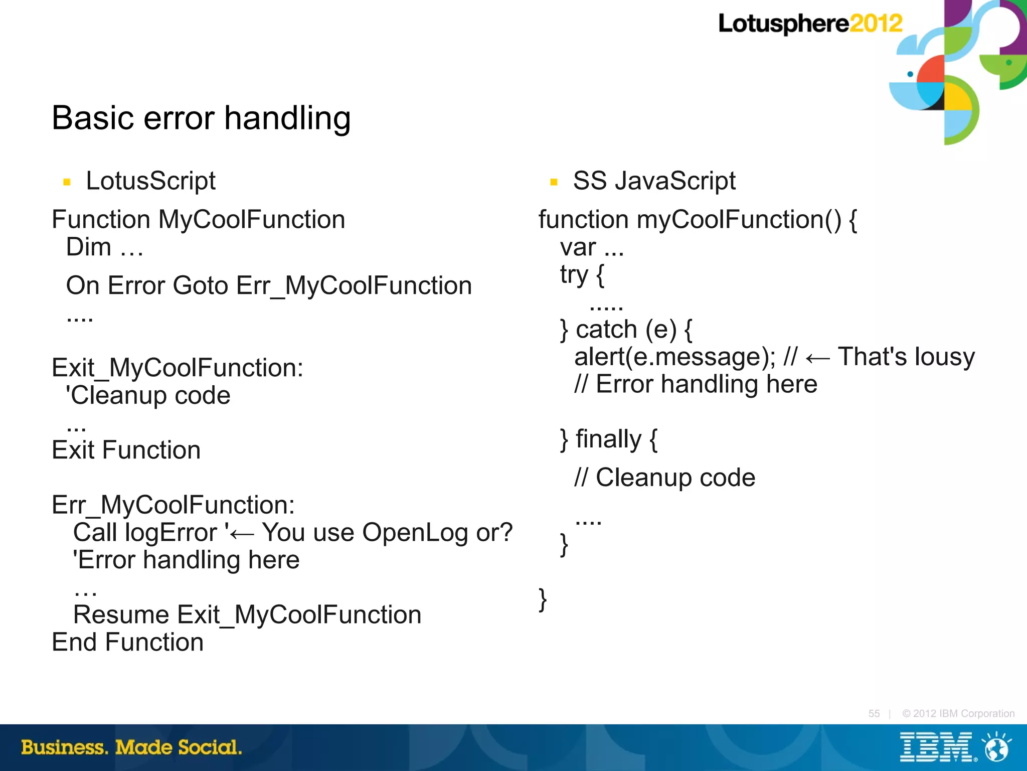 Basic error handling
■   LotusScript                           SS JavaScript
                                          ■


Function MyCoolFunction               function myCoolFunction() {
 Dim …                                  var ...
 On Error Goto Err_MyCoolFunction       try {
 ....                                       .....
                                        } catch (e) {
Exit_MyCoolFunction:                      alert(e.message); // ← That's lousy
 'Cleanup code                            // Error handling here
 ...
Exit Function                                 } finally {
                                                // Cleanup code
Err_MyCoolFunction:                             ....
 Call logError '← You use OpenLog or?         }
 'Error handling here
 …                                    }
 Resume Exit_MyCoolFunction
End Function

                                                                   55 |   © 2012 IBM Corporation
 