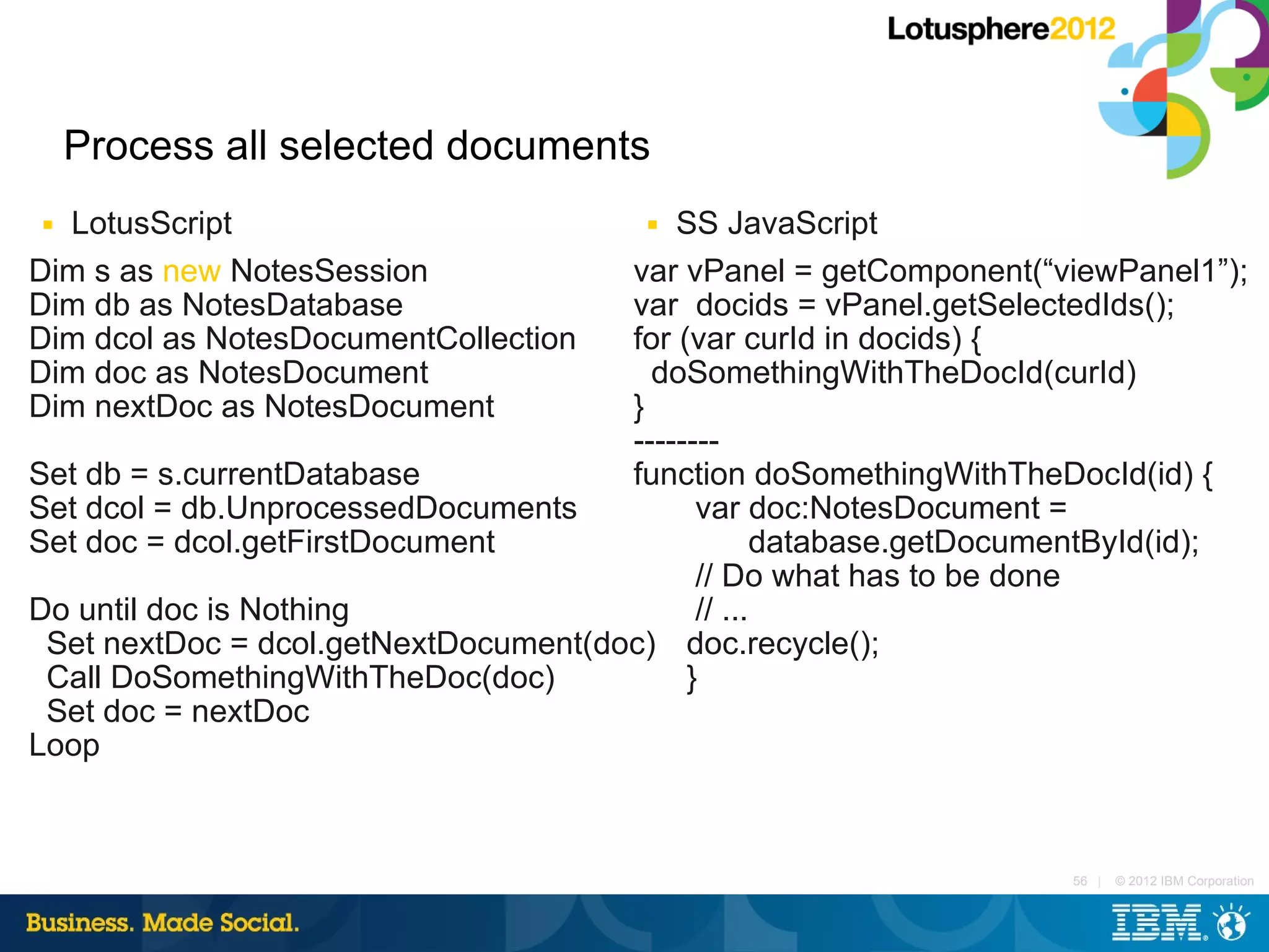 Process all selected documents
■ LotusScript                           ■ SS JavaScript
Dim s as new NotesSession             var vPanel = getComponent(“viewPanel1”);
Dim db as NotesDatabase               var docids = vPanel.getSelectedIds();
Dim dcol as NotesDocumentCollection   for (var curId in docids) {
Dim doc as NotesDocument                doSomethingWithTheDocId(curId)
Dim nextDoc as NotesDocument          }
                                      --------
Set db = s.currentDatabase            function doSomethingWithTheDocId(id) {
Set dcol = db.UnprocessedDocuments          var doc:NotesDocument =
Set doc = dcol.getFirstDocument                   database.getDocumentById(id);
                                            // Do what has to be done
Do until doc is Nothing                     // ...
 Set nextDoc = dcol.getNextDocument(doc) doc.recycle();
 Call DoSomethingWithTheDoc(doc)           }
 Set doc = nextDoc
Loop



                                                                   56 |   © 2012 IBM Corporation
 