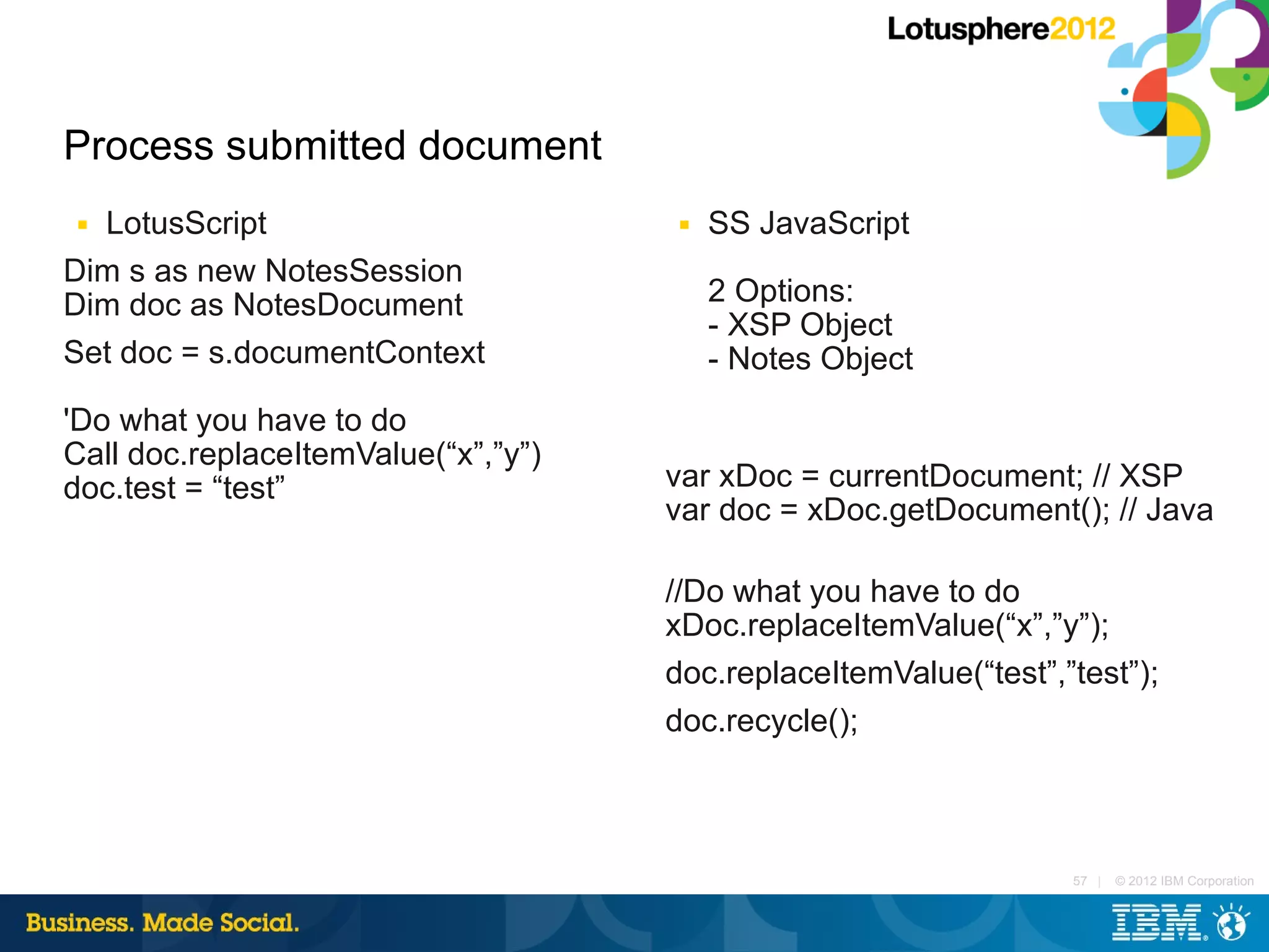 Process submitted document
■ LotusScript                         ■   SS JavaScript
Dim s as new NotesSession
Dim doc as NotesDocument                  2 Options:
                                          - XSP Object
Set doc = s.documentContext               - Notes Object
'Do what you have to do
Call doc.replaceItemValue(“x”,”y”)
doc.test = “test”                    var xDoc = currentDocument; // XSP
                                     var doc = xDoc.getDocument(); // Java

                                     //Do what you have to do
                                     xDoc.replaceItemValue(“x”,”y”);
                                     doc.replaceItemValue(“test”,”test”);
                                     doc.recycle();



                                                                  57 |   © 2012 IBM Corporation
 