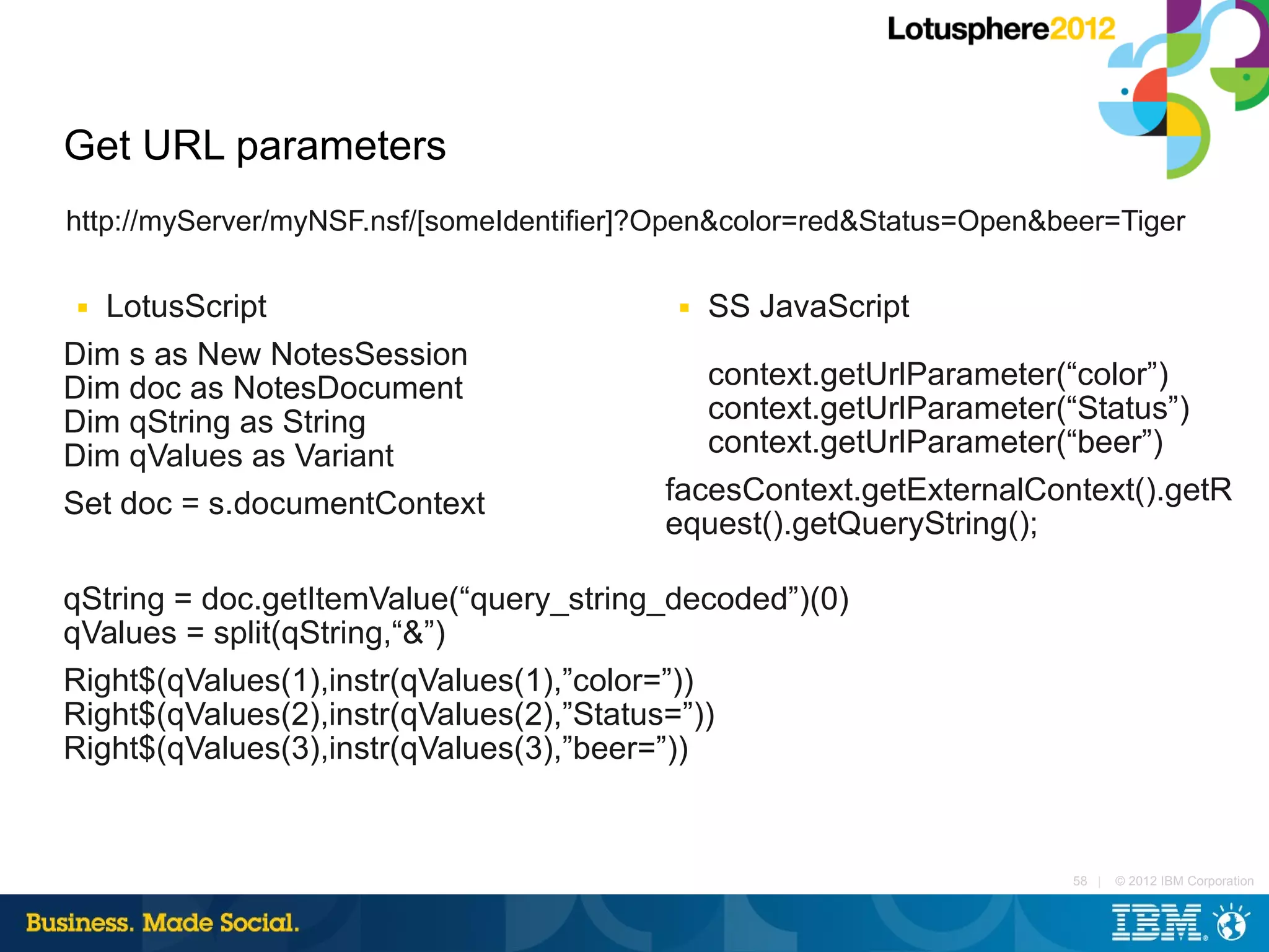 Get URL parameters
http://myServer/myNSF.nsf/[someIdentifier]?Open&color=red&Status=Open&beer=Tiger

■ LotusScript                              ■   SS JavaScript
Dim s as New NotesSession
Dim doc as NotesDocument                     context.getUrlParameter(“color”)
Dim qString as String                        context.getUrlParameter(“Status”)
Dim qValues as Variant                       context.getUrlParameter(“beer”)
Set doc = s.documentContext               facesContext.getExternalContext().getR
                                          equest().getQueryString();

qString = doc.getItemValue(“query_string_decoded”)(0)
qValues = split(qString,“&”)
Right$(qValues(1),instr(qValues(1),”color=”))
Right$(qValues(2),instr(qValues(2),”Status=”))
Right$(qValues(3),instr(qValues(3),”beer=”))


                                                                       58 |   © 2012 IBM Corporation
 
