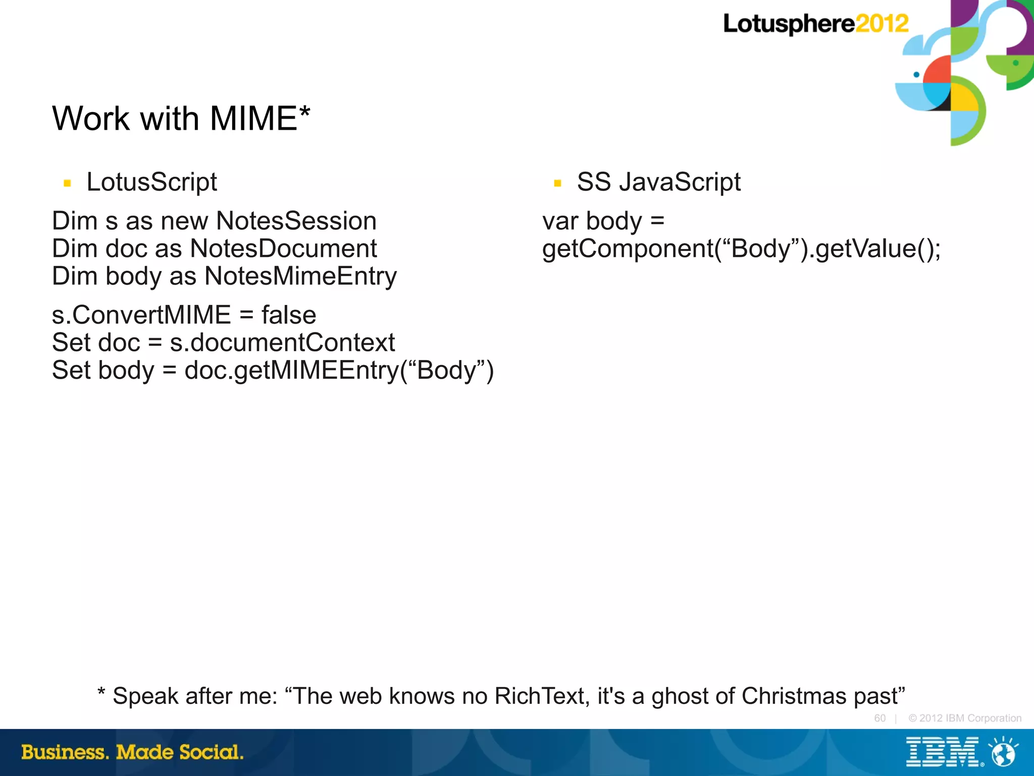 Work with MIME*
■  LotusScript                                 ■ SS JavaScript
Dim s as new NotesSession                     var body =
Dim doc as NotesDocument                      getComponent(“Body”).getValue();
Dim body as NotesMimeEntry
s.ConvertMIME = false
Set doc = s.documentContext
Set body = doc.getMIMEEntry(“Body”)




    * Speak after me: “The web knows no RichText, it's a ghost of Christmas past”
                                                                              60 |   © 2012 IBM Corporation
 