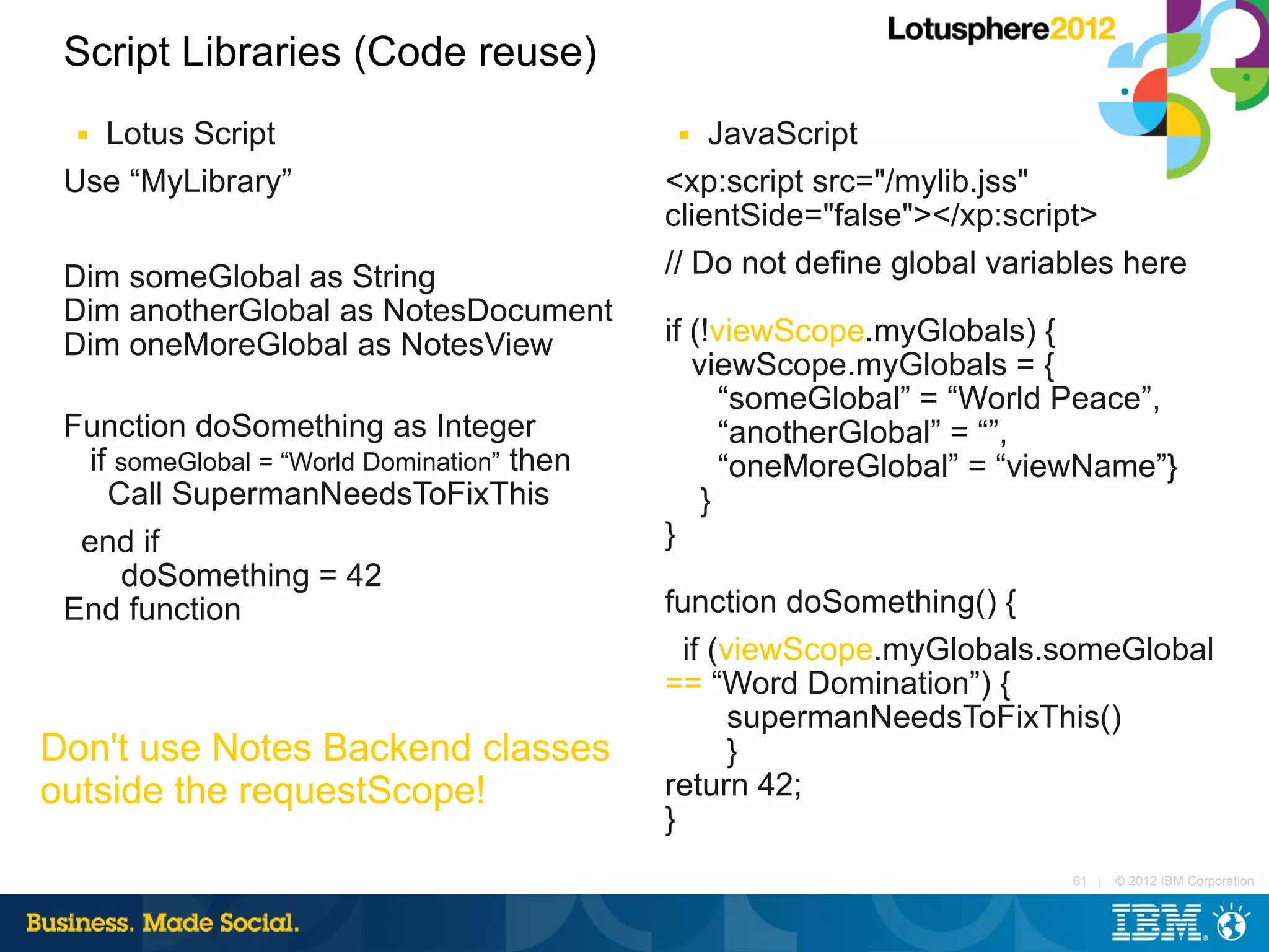 Script Libraries (Code reuse)
  ■Lotus Script                              ■  JavaScript
 Use “MyLibrary”                            <xp:script src="/mylib.jss"
                                            clientSide="false"></xp:script>
 Dim someGlobal as String                   // Do not define global variables here
 Dim anotherGlobal as NotesDocument
 Dim oneMoreGlobal as NotesView             if (!viewScope.myGlobals) {
                                               viewScope.myGlobals = {
                                                  “someGlobal” = “World Peace”,
 Function doSomething as Integer                  “anotherGlobal” = “”,
  if someGlobal = “World Domination” then         “oneMoreGlobal” = “viewName”}
    Call SupermanNeedsToFixThis                 }
  end if                                    }
     doSomething = 42
 End function                               function doSomething() {
                                              if (viewScope.myGlobals.someGlobal
                                            == “Word Domination”) {
                                                   supermanNeedsToFixThis()
Don't use Notes Backend classes                    }
outside the requestScope!                   return 42;
                                            }
                                                                         61 |   © 2012 IBM Corporation
 