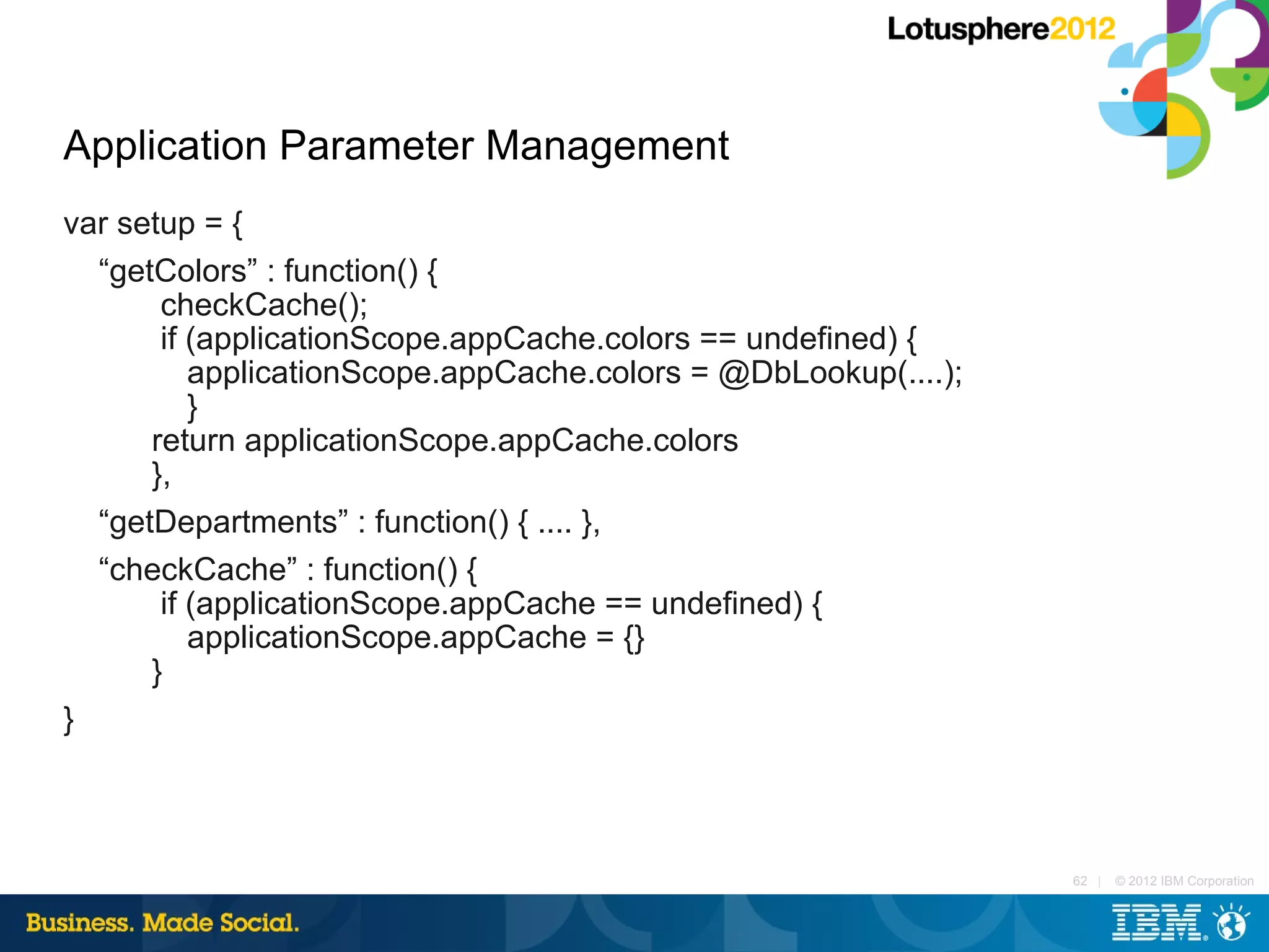 Application Parameter Management
var setup = {
  “getColors” : function() {
       checkCache();
       if (applicationScope.appCache.colors == undefined) {
          applicationScope.appCache.colors = @DbLookup(....);
          }
      return applicationScope.appCache.colors
      },
  “getDepartments” : function() { .... },
  “checkCache” : function() {
       if (applicationScope.appCache == undefined) {
          applicationScope.appCache = {}
      }
}



                                                                62 |   © 2012 IBM Corporation
 