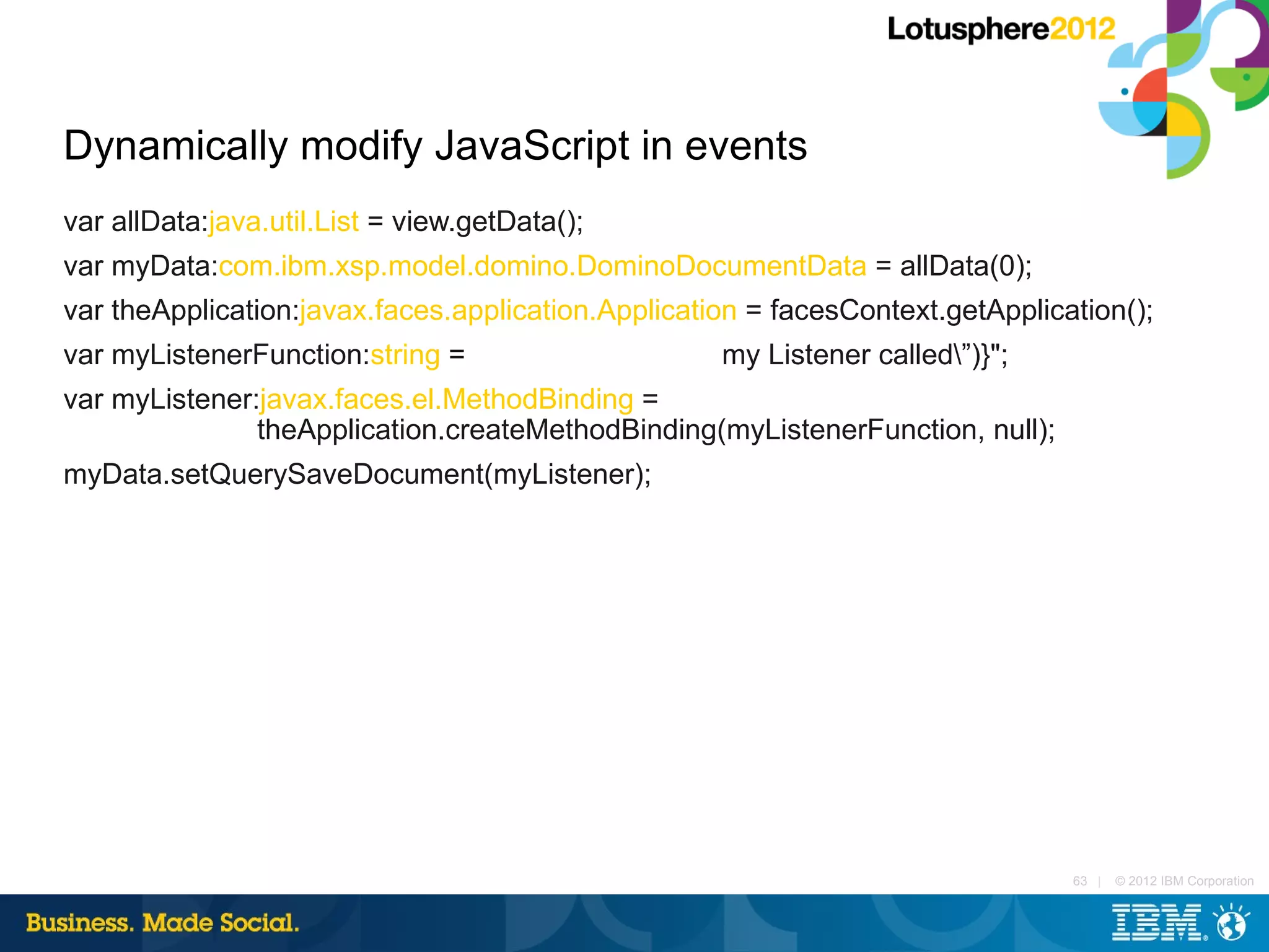 Dynamically modify JavaScript in events
var allData:java.util.List = view.getData();
var myData:com.ibm.xsp.model.domino.DominoDocumentData = allData(0);
var theApplication:javax.faces.application.Application = facesContext.getApplication();
var myListenerFunction:string = "#{javascript:print(”my Listener called”)}";
var myListener:javax.faces.el.MethodBinding =
               theApplication.createMethodBinding(myListenerFunction, null);
myData.setQuerySaveDocument(myListener);




                                                                                 63 |   © 2012 IBM Corporation
 