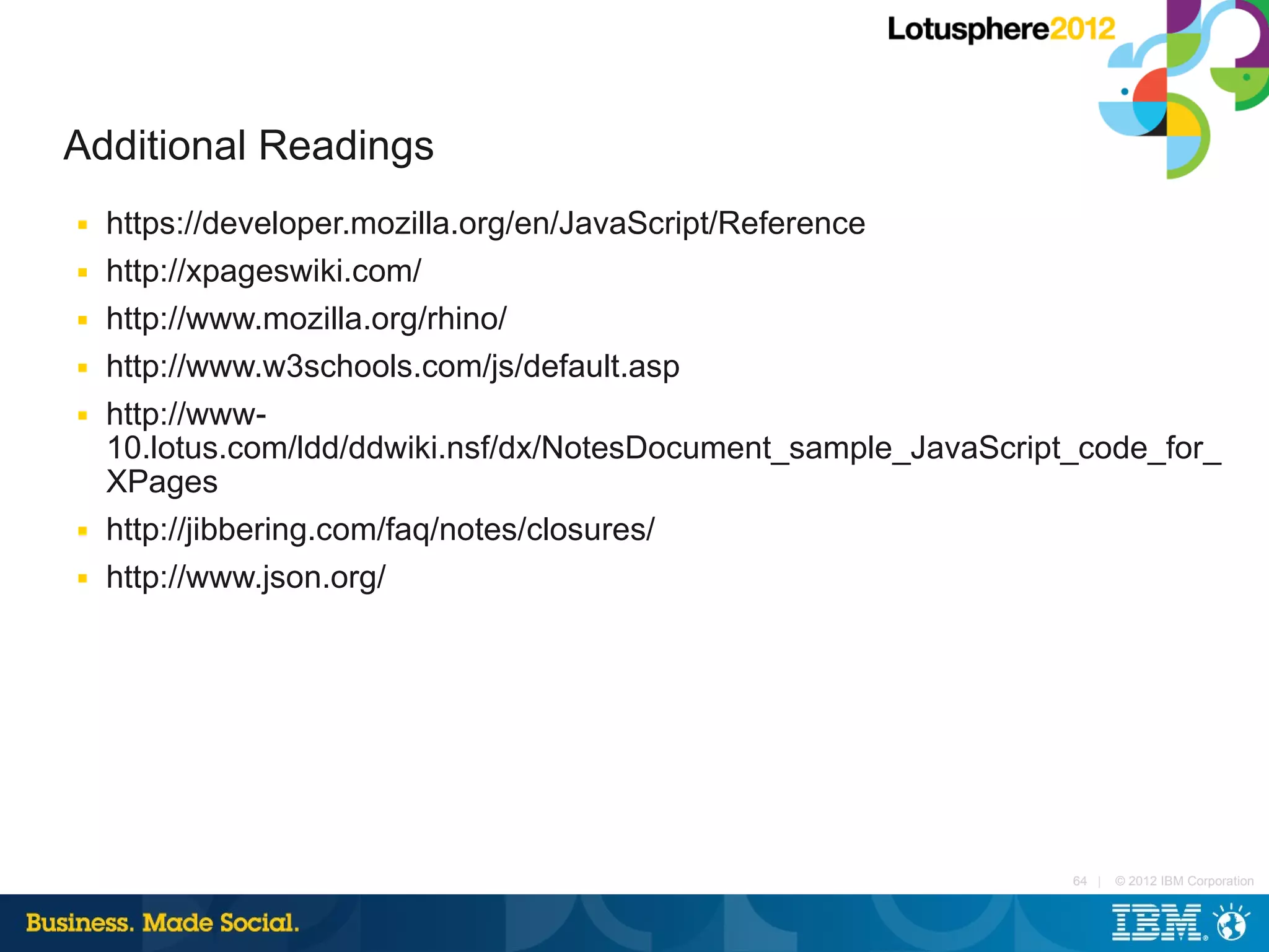 Additional Readings
■   https://developer.mozilla.org/en/JavaScript/Reference
■   http://xpageswiki.com/
■   http://www.mozilla.org/rhino/
■   http://www.w3schools.com/js/default.asp
■   http://www-
    10.lotus.com/ldd/ddwiki.nsf/dx/NotesDocument_sample_JavaScript_code_for_
    XPages
■   http://jibbering.com/faq/notes/closures/
■   http://www.json.org/




                                                                  64 |   © 2012 IBM Corporation
 